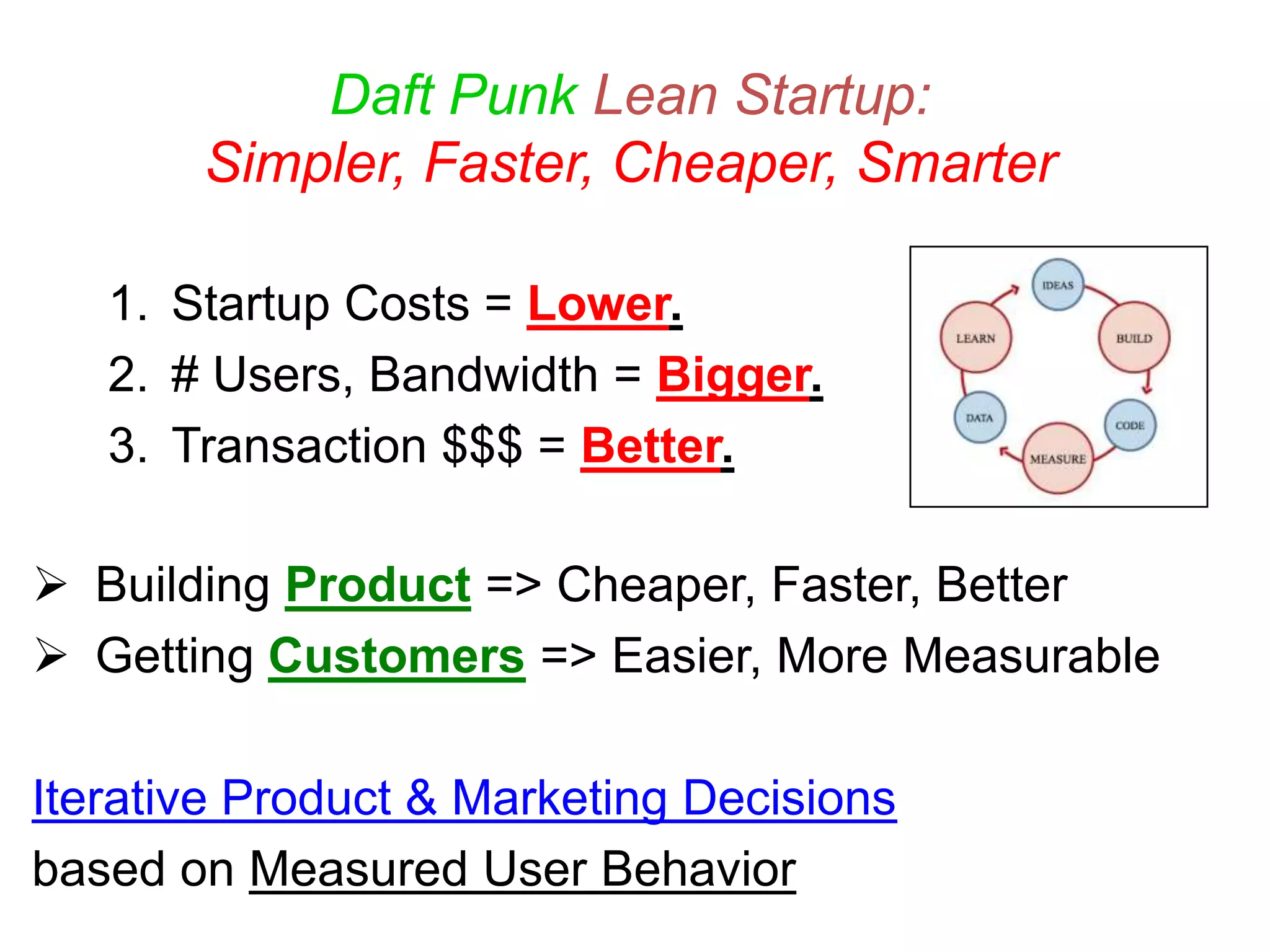 Daft Punk Lean Startup:
Simpler, Faster, Cheaper, Smarter
1. Startup Costs = Lower.
2. # Users, Bandwidth = Bigger.
3. Transaction $$$ = Better.
 Building Product => Cheaper, Faster, Better
 Getting Customers => Easier, More Measurable
Iterative Product & Marketing Decisions
based on Measured User Behavior
 