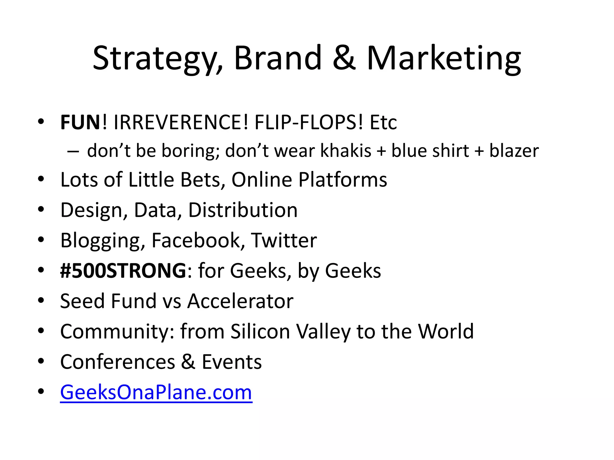 Strategy, Brand & Marketing
• FUN! IRREVERENCE! FLIP-FLOPS! Etc
– don’t be boring; don’t wear khakis + blue shirt + blazer
• Lots of Little Bets, Online Platforms
• Design, Data, Distribution
• Blogging, Facebook, Twitter
• #500STRONG: for Geeks, by Geeks
• Seed Fund vs Accelerator
• Community: from Silicon Valley to the World
• Conferences & Events
• GeeksOnaPlane.com
 