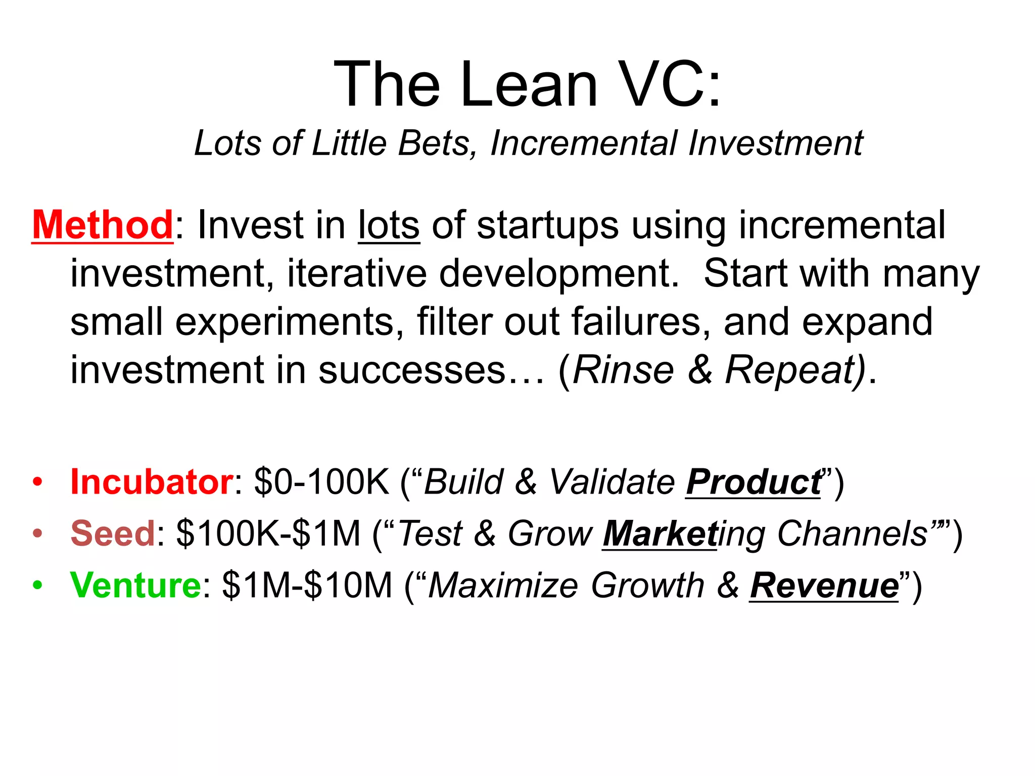 The Lean VC:
Lots of Little Bets, Incremental Investment
Method: Invest in lots of startups using incremental
investment, iterative development. Start with many
small experiments, filter out failures, and expand
investment in successes… (Rinse & Repeat).
• Incubator: $0-100K (“Build & Validate Product”)
• Seed: $100K-$1M (“Test & Grow Marketing Channels””)
• Venture: $1M-$10M (“Maximize Growth & Revenue”)
 