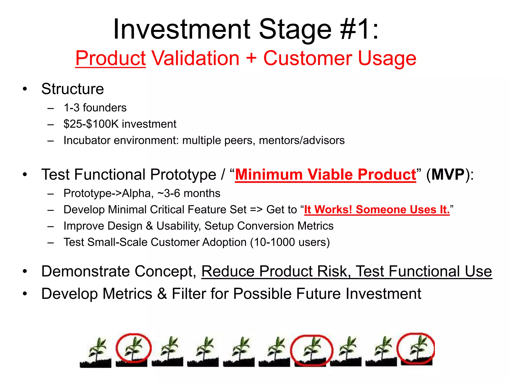 Investment Stage #1:
Product Validation + Customer Usage
• Structure
– 1-3 founders
– $25-$100K investment
– Incubator environment: multiple peers, mentors/advisors
• Test Functional Prototype / “Minimum Viable Product” (MVP):
– Prototype->Alpha, ~3-6 months
– Develop Minimal Critical Feature Set => Get to “It Works! Someone Uses It.”
– Improve Design & Usability, Setup Conversion Metrics
– Test Small-Scale Customer Adoption (10-1000 users)
• Demonstrate Concept, Reduce Product Risk, Test Functional Use
• Develop Metrics & Filter for Possible Future Investment
 