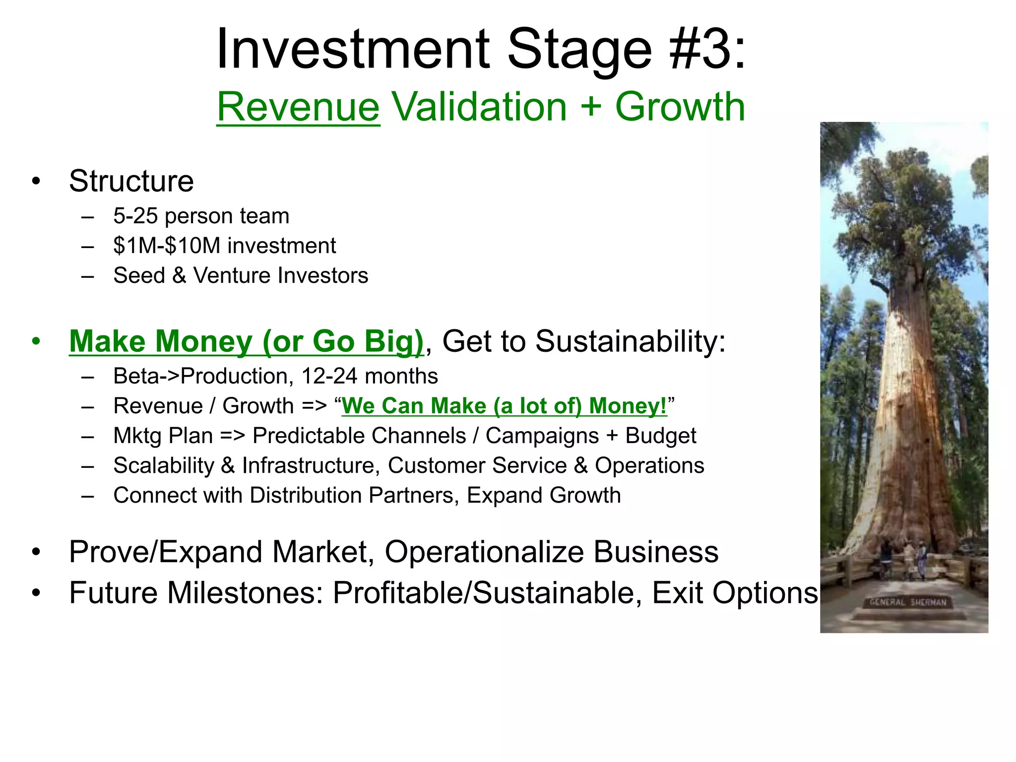 Investment Stage #3:
Revenue Validation + Growth
• Structure
– 5-25 person team
– $1M-$10M investment
– Seed & Venture Investors
• Make Money (or Go Big), Get to Sustainability:
– Beta->Production, 12-24 months
– Revenue / Growth => “We Can Make (a lot of) Money!”
– Mktg Plan => Predictable Channels / Campaigns + Budget
– Scalability & Infrastructure, Customer Service & Operations
– Connect with Distribution Partners, Expand Growth
• Prove/Expand Market, Operationalize Business
• Future Milestones: Profitable/Sustainable, Exit Options
 