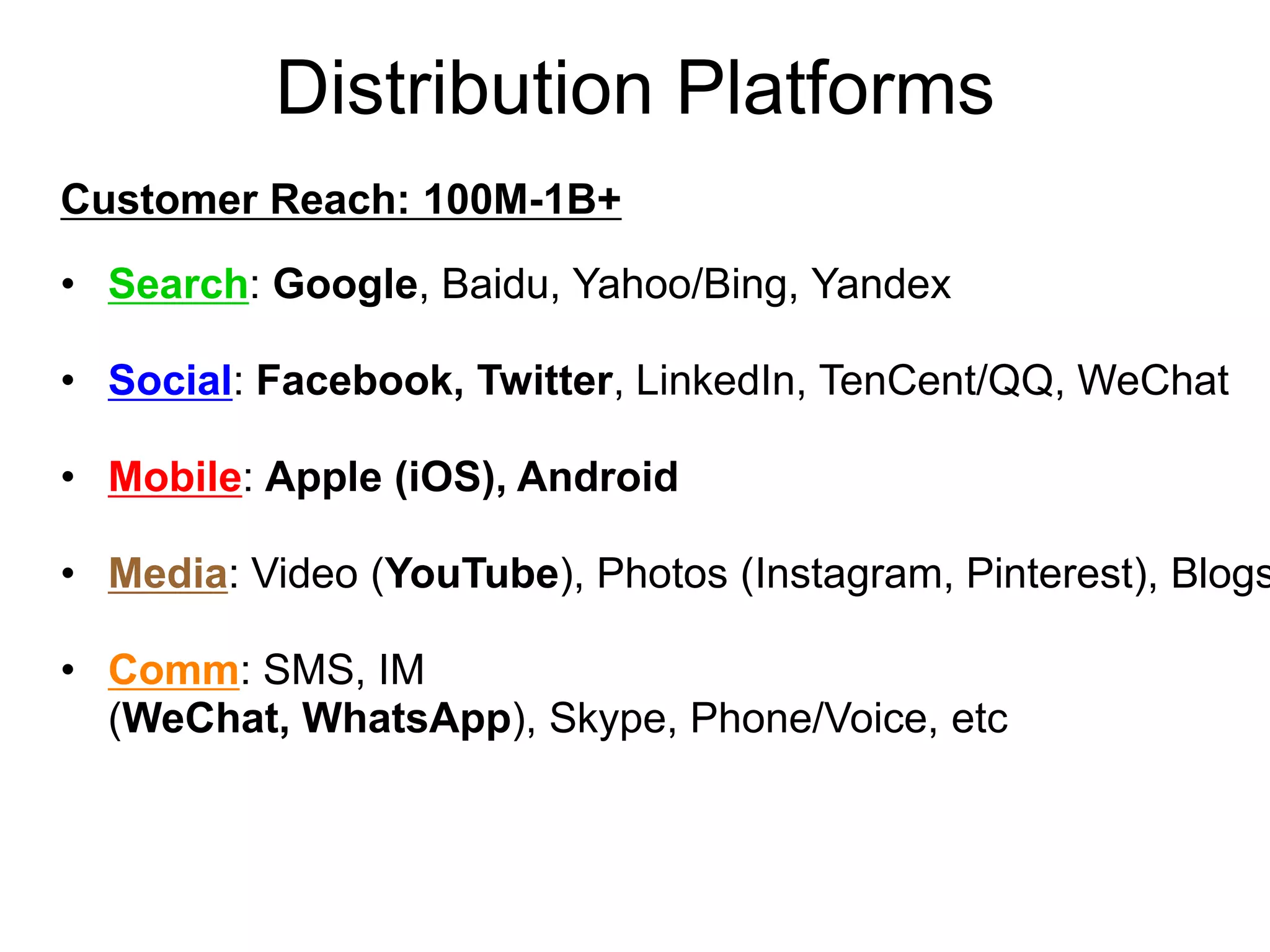 Distribution Platforms
Customer Reach: 100M-1B+
• Search: Google, Baidu, Yahoo/Bing, Yandex
• Social: Facebook, Twitter, LinkedIn, TenCent/QQ, WeChat
• Mobile: Apple (iOS), Android
• Media: Video (YouTube), Photos (Instagram, Pinterest), Blogs
• Comm: SMS, IM
(WeChat, WhatsApp), Skype, Phone/Voice, etc
 