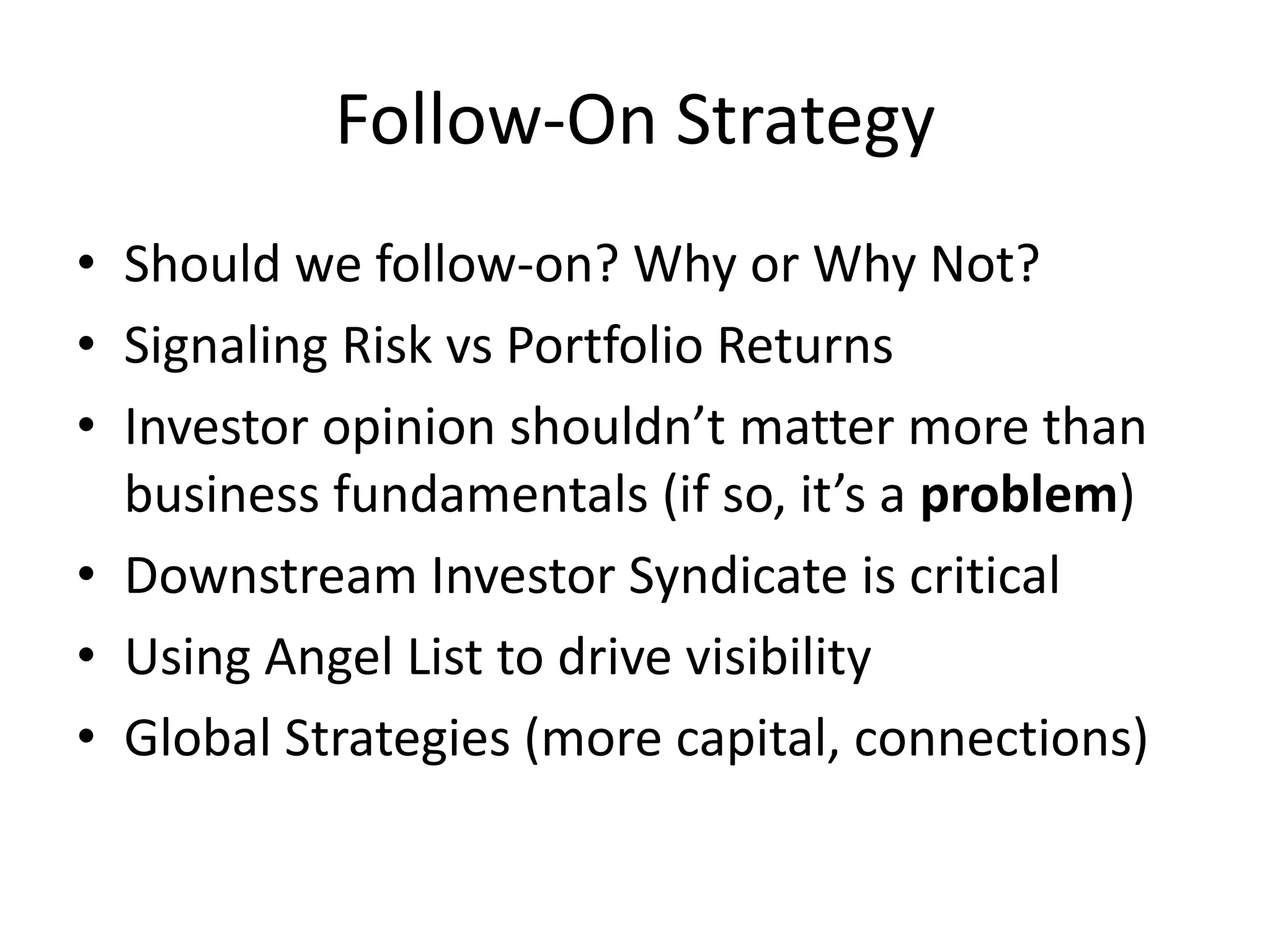 Follow-On Strategy
• Should we follow-on? Why or Why Not?
• Signaling Risk vs Portfolio Returns
• Investor opinion shouldn’t matter more than
business fundamentals (if so, it’s a problem)
• Downstream Investor Syndicate is critical
• Using Angel List to drive visibility
• Global Strategies (more capital, connections)
 