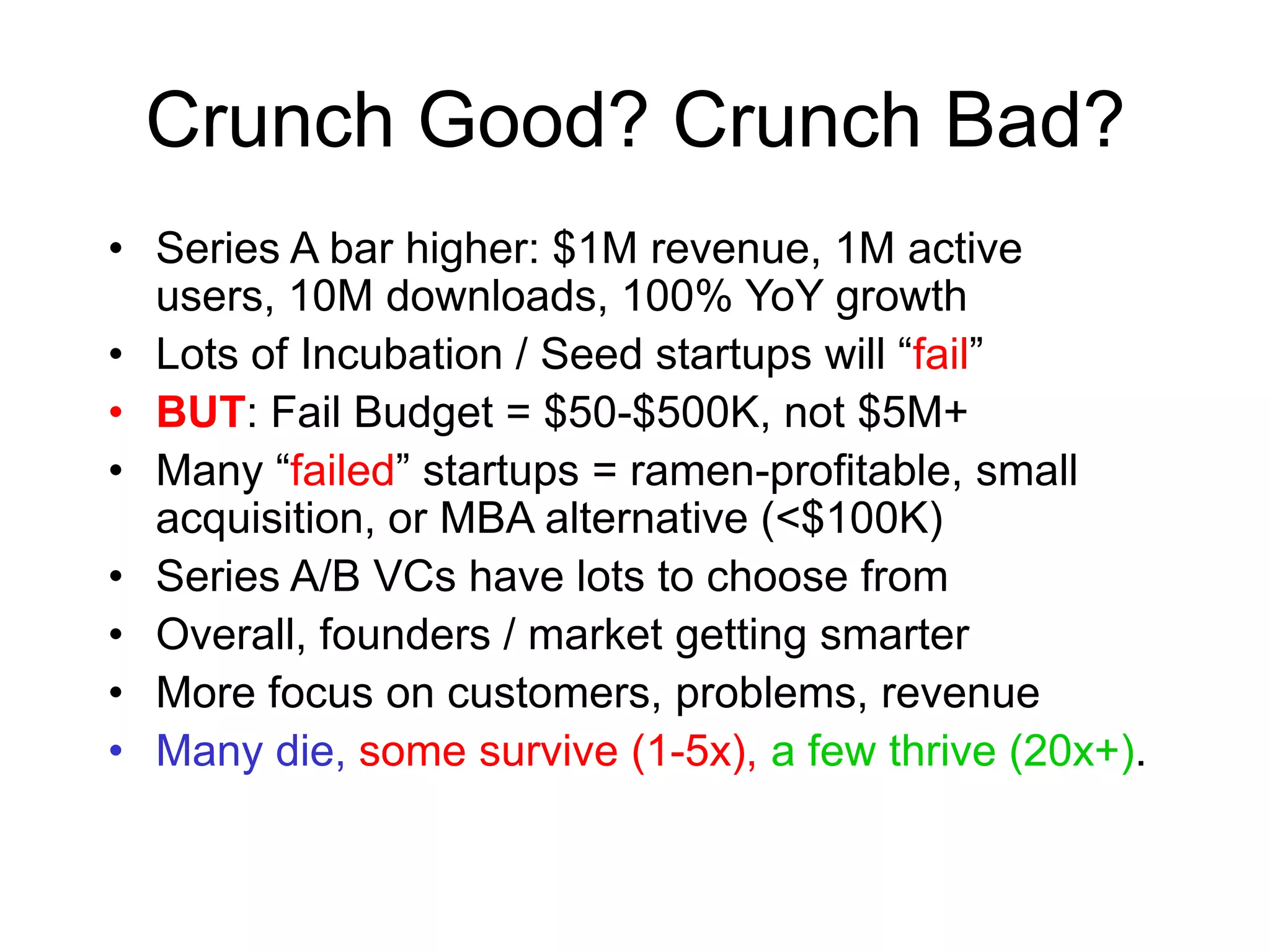 Crunch Good? Crunch Bad?
• Series A bar higher: $1M revenue, 1M active
users, 10M downloads, 100% YoY growth
• Lots of Incubation / Seed startups will “fail”
• BUT: Fail Budget = $50-$500K, not $5M+
• Many “failed” startups = ramen-profitable, small
acquisition, or MBA alternative (<$100K)
• Series A/B VCs have lots to choose from
• Overall, founders / market getting smarter
• More focus on customers, problems, revenue
• Many die, some survive (1-5x), a few thrive (20x+).
 