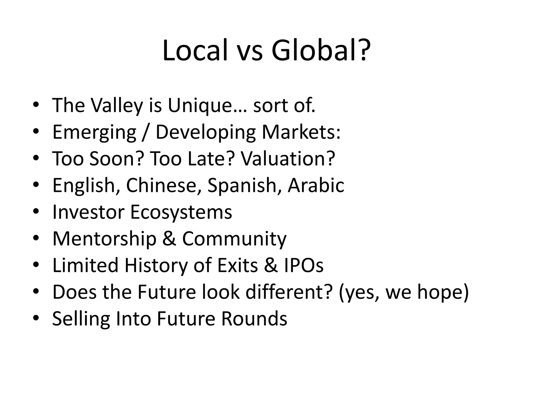Local vs Global?
• The Valley is Unique… sort of.
• Emerging / Developing Markets:
• Too Soon? Too Late? Valuation?
• English, Chinese, Spanish, Arabic
• Investor Ecosystems
• Mentorship & Community
• Limited History of Exits & IPOs
• Does the Future look different? (yes, we hope)
• Selling Into Future Rounds
 