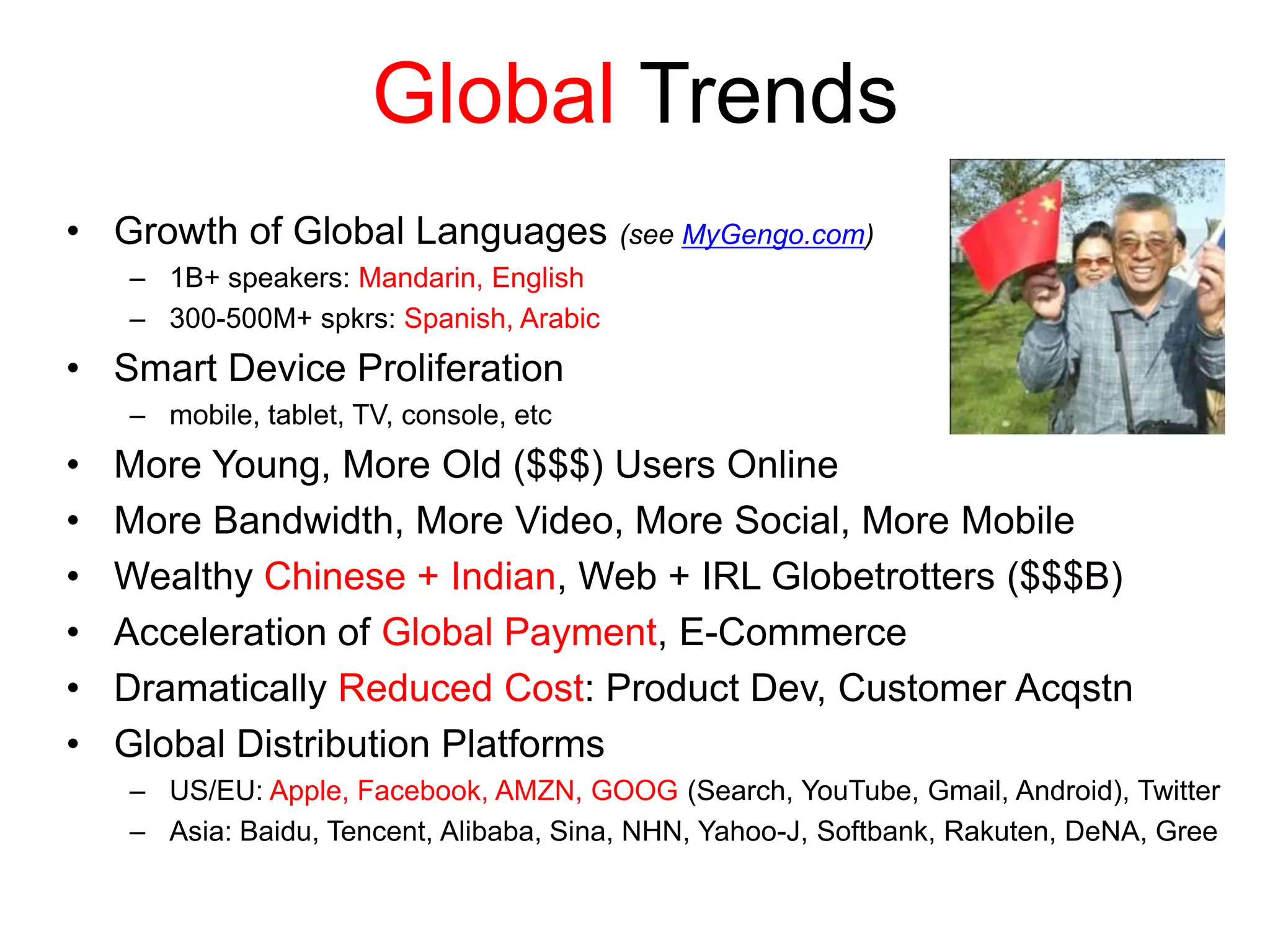 Global Trends
• Growth of Global Languages (see MyGengo.com)
– 1B+ speakers: Mandarin, English
– 300-500M+ spkrs: Spanish, Arabic
• Smart Device Proliferation
– mobile, tablet, TV, console, etc
• More Young, More Old ($$$) Users Online
• More Bandwidth, More Video, More Social, More Mobile
• Wealthy Chinese + Indian, Web + IRL Globetrotters ($$$B)
• Acceleration of Global Payment, E-Commerce
• Dramatically Reduced Cost: Product Dev, Customer Acqstn
• Global Distribution Platforms
– US/EU: Apple, Facebook, AMZN, GOOG (Search, YouTube, Gmail, Android), Twitter
– Asia: Baidu, Tencent, Alibaba, Sina, NHN, Yahoo-J, Softbank, Rakuten, DeNA, Gree
 