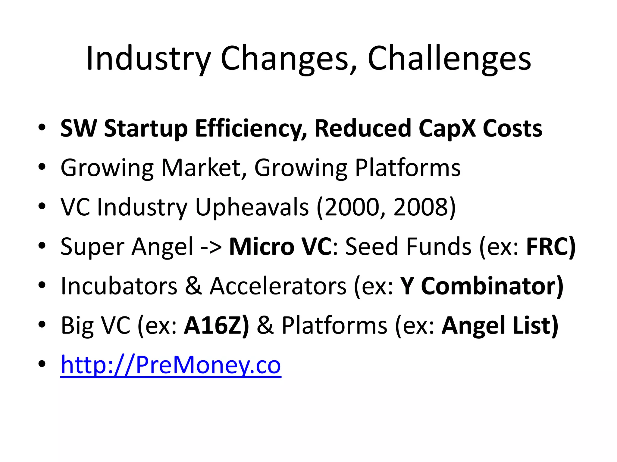Industry Changes, Challenges
• SW Startup Efficiency, Reduced CapX Costs
• Growing Market, Growing Platforms
• VC Industry Upheavals (2000, 2008)
• Super Angel -> Micro VC: Seed Funds (ex: FRC)
• Incubators & Accelerators (ex: Y Combinator)
• Big VC (ex: A16Z) & Platforms (ex: Angel List)
• http://PreMoney.co
 