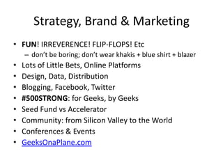 Strategy, Brand & Marketing
• FUN! IRREVERENCE! FLIP-FLOPS! Etc
– don’t be boring; don’t wear khakis + blue shirt + blazer
• Lots of Little Bets, Online Platforms
• Design, Data, Distribution
• Blogging, Facebook, Twitter
• #500STRONG: for Geeks, by Geeks
• Seed Fund vs Accelerator
• Community: from Silicon Valley to the World
• Conferences & Events
• GeeksOnaPlane.com
 