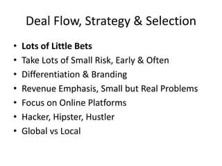 Deal Flow, Strategy & Selection
• Lots of Little Bets
• Take Lots of Small Risk, Early & Often
• Differentiation & Branding
• Revenue Emphasis, Small but Real Problems
• Focus on Online Platforms
• Hacker, Hipster, Hustler
• Global vs Local
 