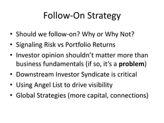 Follow-On Strategy
• Should we follow-on? Why or Why Not?
• Signaling Risk vs Portfolio Returns
• Investor opinion shouldn’t matter more than
business fundamentals (if so, it’s a problem)
• Downstream Investor Syndicate is critical
• Using Angel List to drive visibility
• Global Strategies (more capital, connections)
 