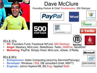 Dave McClure
Founding Partner & Chief Troublemaker, 500 Startups
00‟s & 10‟s:
• VC: Founders Fund, Facebook fbFund, 500 Startups
• Angel: Mashery, Mint.com, SlideShare, Twilio, WildFire, SendGrid
• Marketing: PayPal, Simply Hired, Mint.com, oDesk, O‟Reilly
80‟s & 90‟s:
• Entrepreneur: Aslan Computing (acq‟d by Servinet/Panurgy)
• Developer: Windows / SQL DB consultant (Intel, MSFT)
• Engineer: Johns Hopkins„88, BS Eng / Applied Math
 