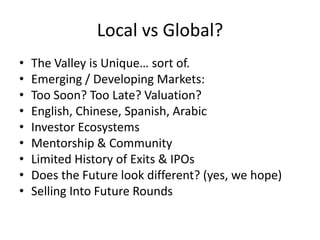 Local vs Global?
• The Valley is Unique… sort of.
• Emerging / Developing Markets:
• Too Soon? Too Late? Valuation?
• English, Chinese, Spanish, Arabic
• Investor Ecosystems
• Mentorship & Community
• Limited History of Exits & IPOs
• Does the Future look different? (yes, we hope)
• Selling Into Future Rounds
 