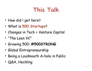 This Talk
• How did i get here?
• What is 500 Startups?
• Changes in Tech + Venture Capital
• “The Lean VC”
• Growing 500: #500STRONG
• Global Entrepreneurship
• Being a Loudmouth A-hole in Public
• Q&A, Heckling
!2

 