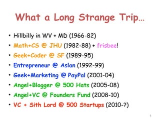 What a Long Strange Trip…
• Hillbilly in WV + MD (1966-82)
• Math+CS @ JHU (1982-88) + frisbee!
• Geek+Coder @ SF (1989-95)
• Entrepreneur @ Aslan (1992-99)
• Geek+Marketing @ PayPal (2001-04)
• Angel+Blogger @ 500 Hats (2005-08)
• Angel+VC @ Founders Fund (2008-10)
• VC + Sith Lord @ 500 Startups (2010-?)
!5

 
