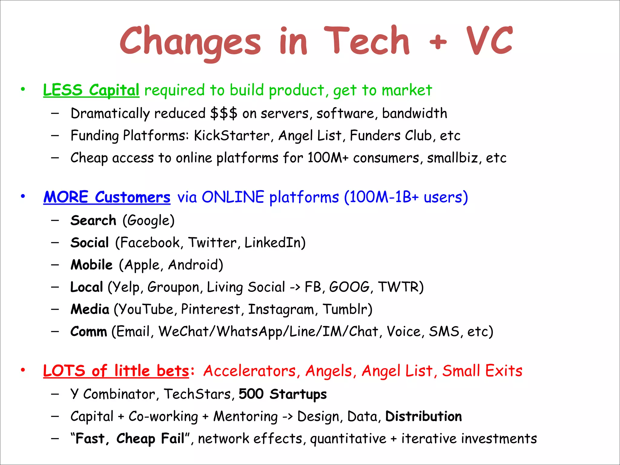 Changes in Tech + VC
•

LESS Capital required to build product, get to market
– Dramatically reduced $$$ on servers, software, bandwidth
– Funding Platforms: KickStarter, Angel List, Funders Club, etc
– Cheap access to online platforms for 100M+ consumers, smallbiz, etc

!

•

MORE Customers via ONLINE platforms (100M-1B+ users)
– Search (Google)
– Social (Facebook, Twitter, LinkedIn)
– Mobile (Apple, Android)
– Local (Yelp, Groupon, Living Social -> FB, GOOG, TWTR)
– Media (YouTube, Pinterest, Instagram, Tumblr)
– Comm (Email, WeChat/WhatsApp/Line/IM/Chat, Voice, SMS, etc)

!

•

LOTS of little bets: Accelerators, Angels, Angel List, Small Exits
– Y Combinator, TechStars, 500 Startups
– Capital + Co-working + Mentoring -> Design, Data, Distribution
– “Fast, Cheap Fail”, network effects, quantitative + iterative investments

 