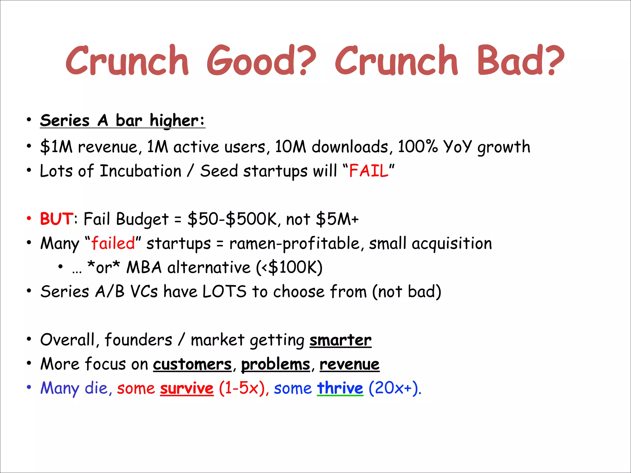 Crunch Good? Crunch Bad?
• Series A bar higher:
• $1M revenue, 1M active users, 10M downloads, 100% YoY growth
• Lots of Incubation / Seed startups will “FAIL”

!
• BUT: Fail Budget = $50-$500K, not $5M+
• Many “failed” startups = ramen-profitable, small acquisition
• … *or* MBA alternative (<$100K)
• Series A/B VCs have LOTS to choose from (not bad)

!
• Overall, founders / market getting smarter
• More focus on customers, problems, revenue
• Many die, some survive (1-5x), some thrive (20x+).

 