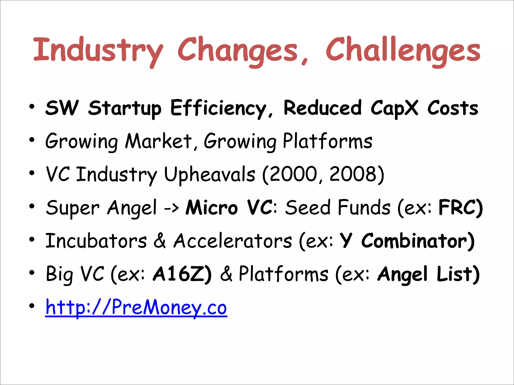 Industry Changes, Challenges
• SW Startup Efficiency, Reduced CapX Costs
• Growing Market, Growing Platforms
• VC Industry Upheavals (2000, 2008)
• Super Angel -> Micro VC: Seed Funds (ex: FRC)
• Incubators & Accelerators (ex: Y Combinator)
• Big VC (ex: A16Z) & Platforms (ex: Angel List)
• http://PreMoney.co

 