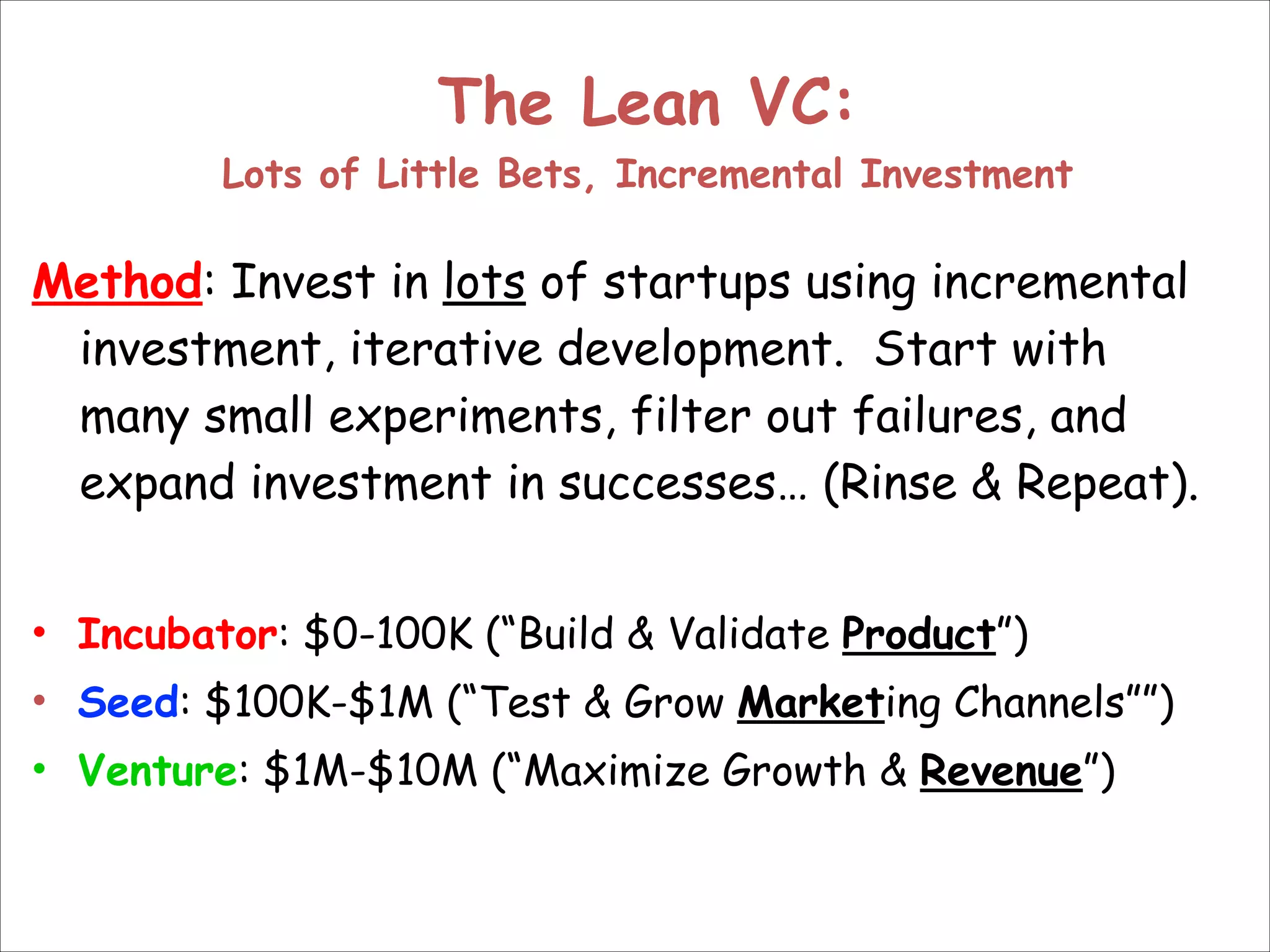 The Lean VC: 
Lots of Little Bets, Incremental Investment

Method: Invest in lots of startups using incremental
investment, iterative development. Start with
many small experiments, filter out failures, and
expand investment in successes… (Rinse & Repeat).
!
• Incubator: $0-100K (“Build & Validate Product”)
• Seed: $100K-$1M (“Test & Grow Marketing Channels””)
• Venture: $1M-$10M (“Maximize Growth & Revenue”)

 