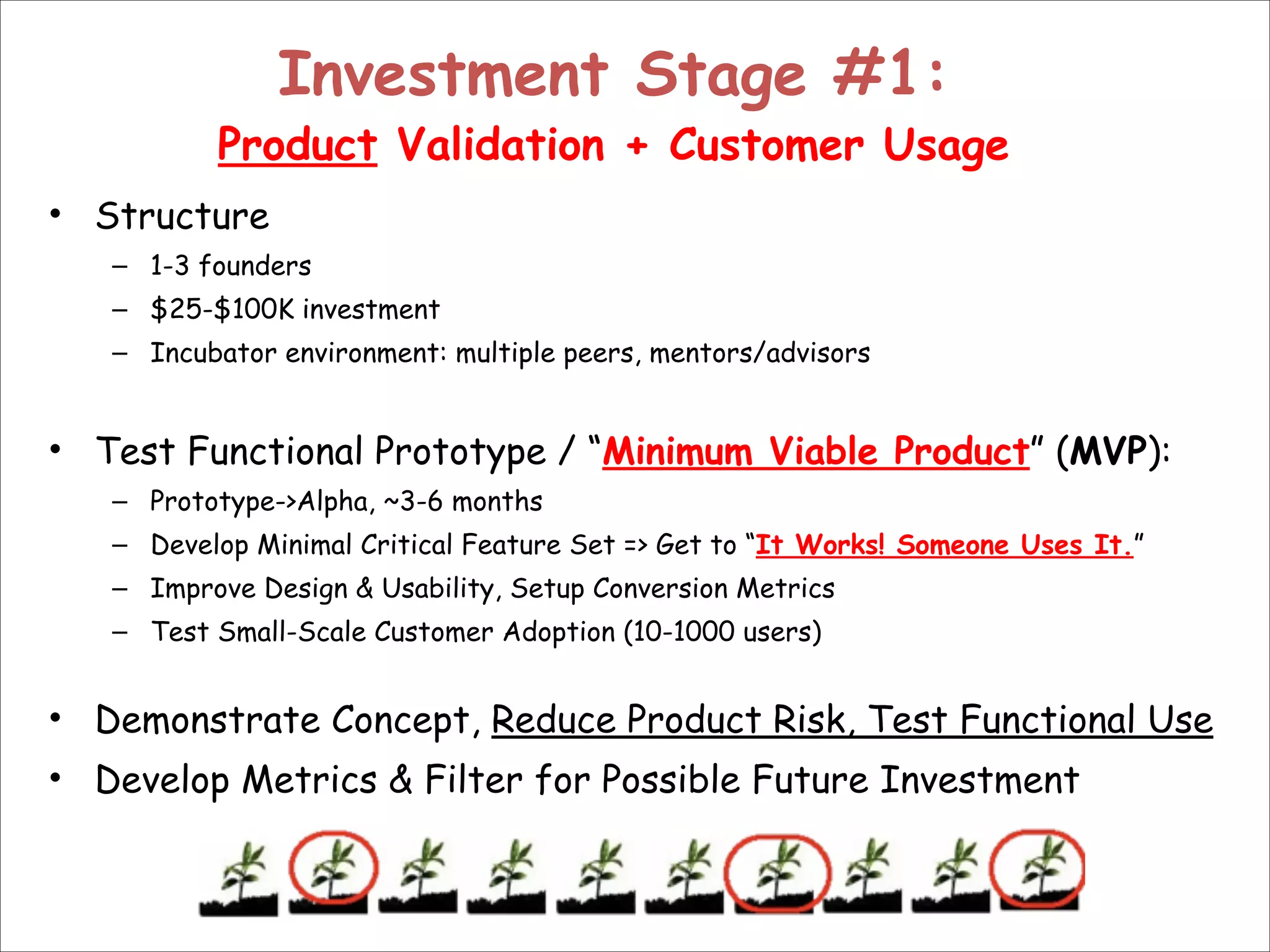 Investment Stage #1:  

Product Validation + Customer Usage
• Structure
– 1-3 founders
– $25-$100K investment
– Incubator environment: multiple peers, mentors/advisors

!
• Test Functional Prototype / “Minimum Viable Product” (MVP):
– Prototype->Alpha, ~3-6 months
– Develop Minimal Critical Feature Set => Get to “It Works! Someone Uses It.”
– Improve Design & Usability, Setup Conversion Metrics
– Test Small-Scale Customer Adoption (10-1000 users)

!

• Demonstrate Concept, Reduce Product Risk, Test Functional Use
• Develop Metrics & Filter for Possible Future Investment

 
