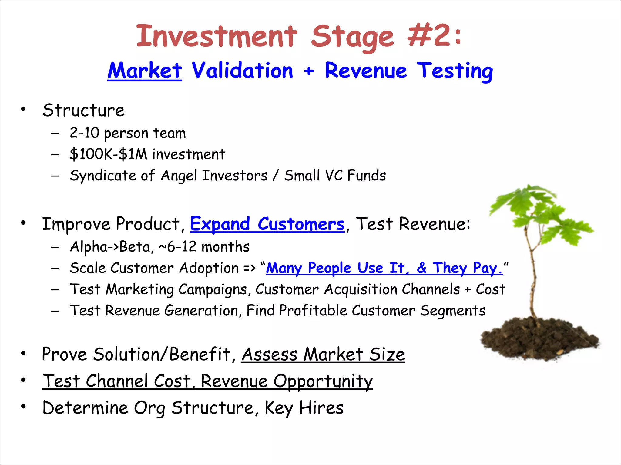 Investment Stage #2:  

Market Validation + Revenue Testing
• Structure
– 2-10 person team
– $100K-$1M investment
– Syndicate of Angel Investors / Small VC Funds

!
• Improve Product, Expand Customers, Test Revenue:
–
–
–
–

Alpha->Beta, ~6-12 months
Scale Customer Adoption => “Many People Use It, & They Pay.”
Test Marketing Campaigns, Customer Acquisition Channels + Cost
Test Revenue Generation, Find Profitable Customer Segments

!

• Prove Solution/Benefit, Assess Market Size
• Test Channel Cost, Revenue Opportunity
• Determine Org Structure, Key Hires

 