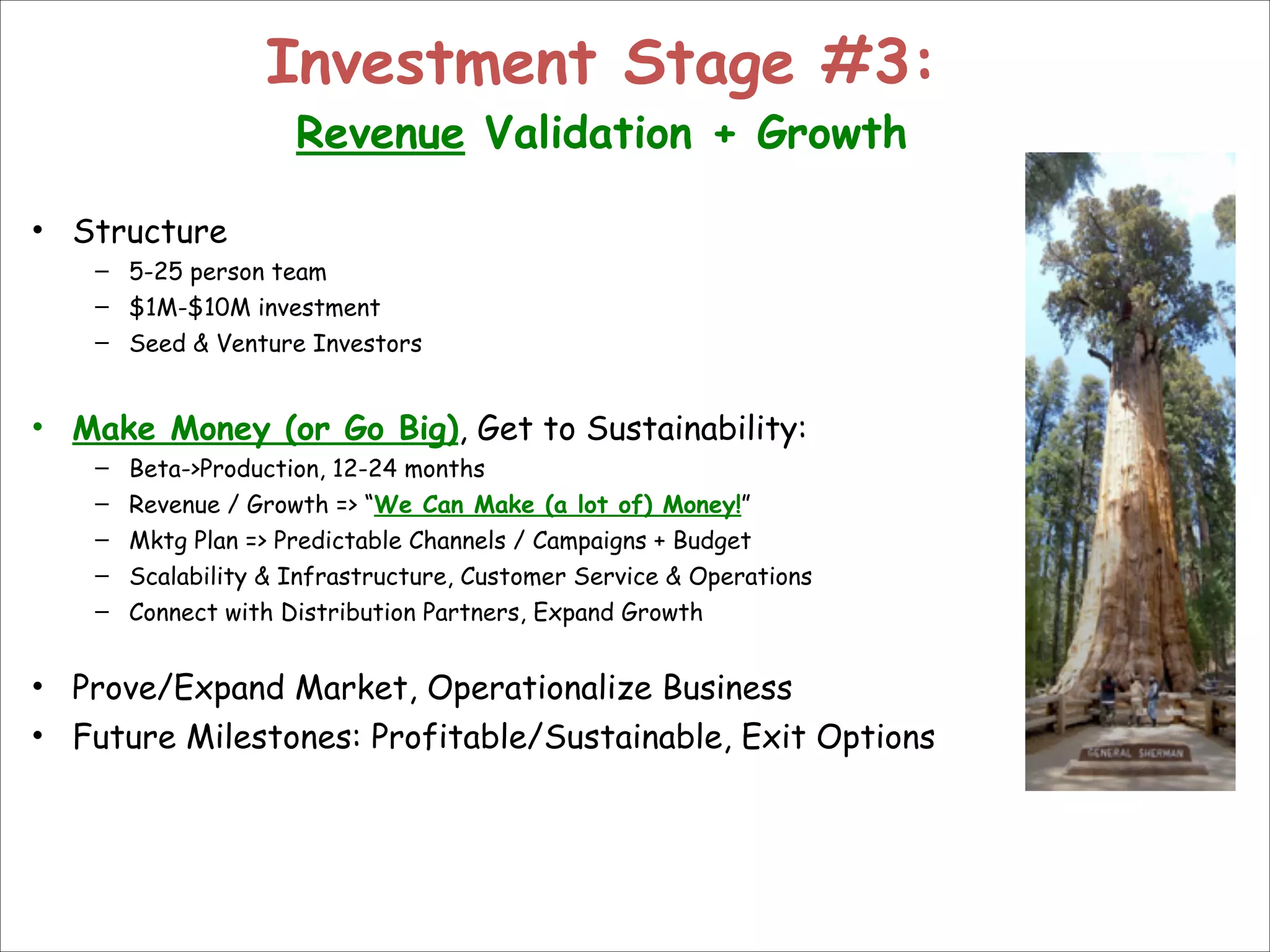 Investment Stage #3:  
Revenue Validation + Growth

• Structure
– 5-25 person team
– $1M-$10M investment
– Seed & Venture Investors

!

• Make Money (or Go Big), Get to Sustainability:
–
–
–
–
–

Beta->Production, 12-24 months
Revenue / Growth => “We Can Make (a lot of) Money!”
Mktg Plan => Predictable Channels / Campaigns + Budget
Scalability & Infrastructure, Customer Service & Operations
Connect with Distribution Partners, Expand Growth

!

• Prove/Expand Market, Operationalize Business
• Future Milestones: Profitable/Sustainable, Exit Options

 