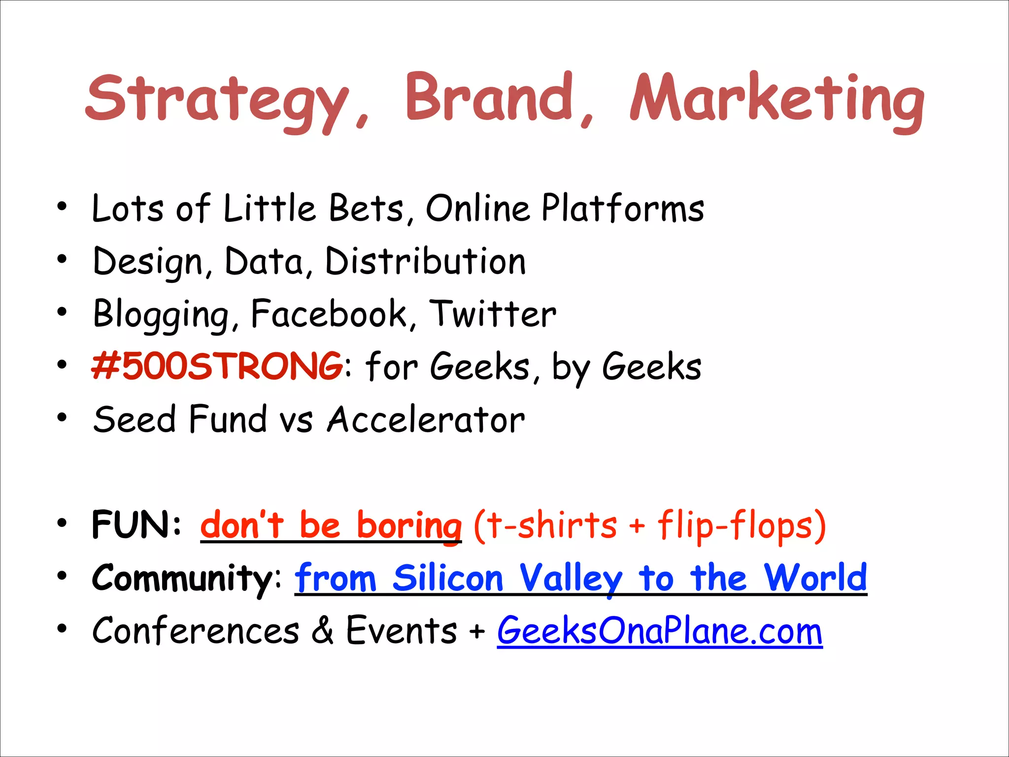 Strategy, Brand, Marketing
Lots of Little Bets, Online Platforms
Design, Data, Distribution
Blogging, Facebook, Twitter
#500STRONG: for Geeks, by Geeks
Seed Fund vs Accelerator
!
• FUN: don’t be boring (t-shirts + flip-flops)
• Community: from Silicon Valley to the World
• Conferences & Events + GeeksOnaPlane.com
•
•
•
•
•

 