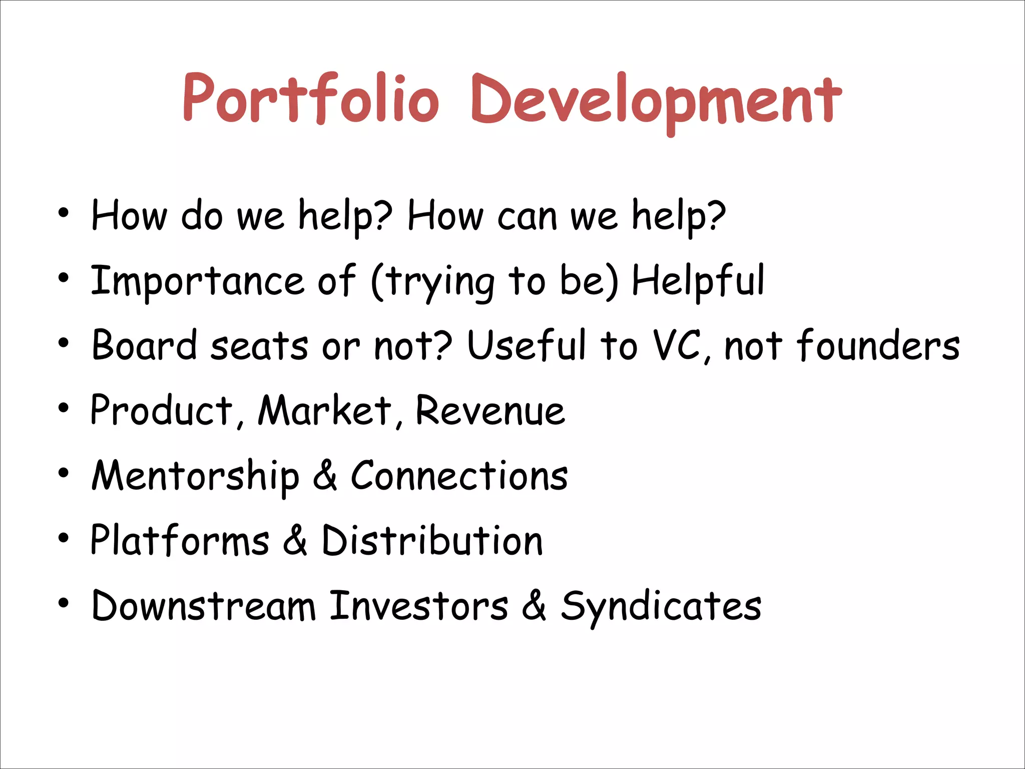 Portfolio Development
• How do we help? How can we help?
• Importance of (trying to be) Helpful
• Board seats or not? Useful to VC, not founders
• Product, Market, Revenue
• Mentorship & Connections
• Platforms & Distribution
• Downstream Investors & Syndicates

 