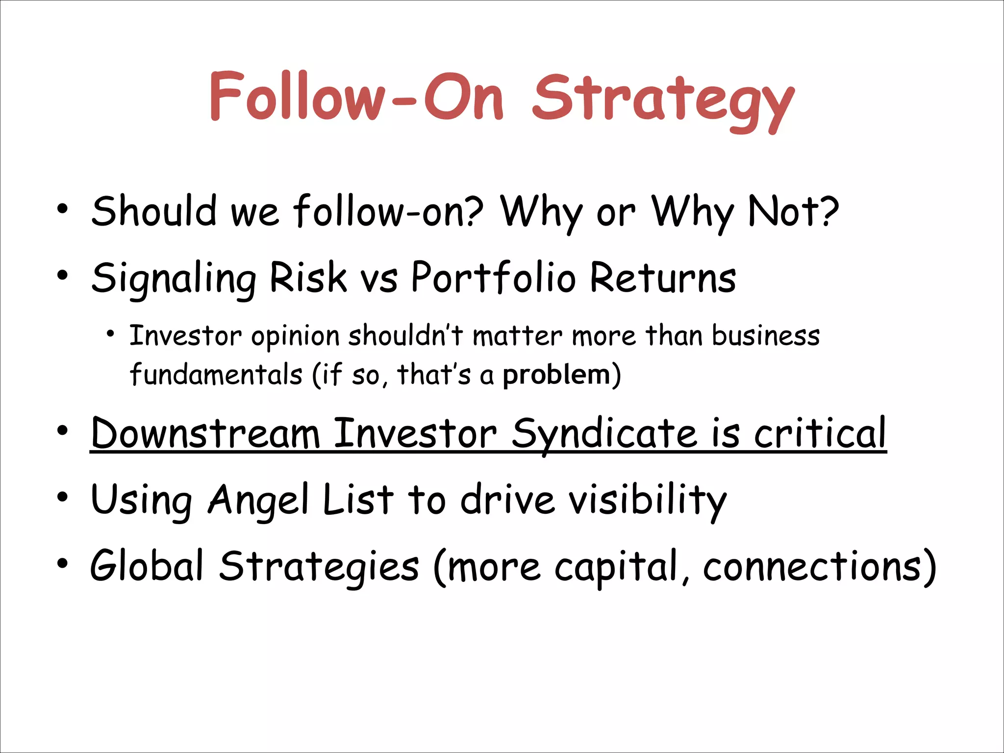 Follow-On Strategy
• Should we follow-on? Why or Why Not?
• Signaling Risk vs Portfolio Returns
• Investor opinion shouldn’t matter more than business
fundamentals (if so, that’s a problem)

• Downstream Investor Syndicate is critical
• Using Angel List to drive visibility
• Global Strategies (more capital, connections)

 