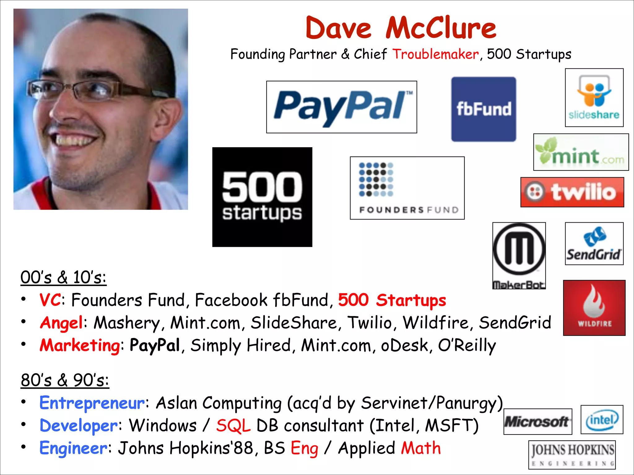 Dave McClure 

Founding Partner & Chief Troublemaker, 500 Startups

00’s & 10’s:
• VC: Founders Fund, Facebook fbFund, 500 Startups
• Angel: Mashery, Mint.com, SlideShare, Twilio, Wildfire, SendGrid
• Marketing: PayPal, Simply Hired, Mint.com, oDesk, O’Reilly

!

80’s & 90’s:
• Entrepreneur: Aslan Computing (acq’d by Servinet/Panurgy)
• Developer: Windows / SQL DB consultant (Intel, MSFT)
• Engineer: Johns Hopkins‘88, BS Eng / Applied Math

 