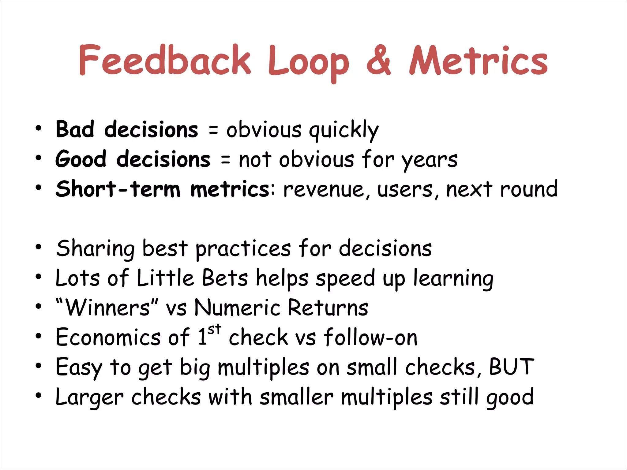 Feedback Loop & Metrics
• Bad decisions = obvious quickly
• Good decisions = not obvious for years
• Short-term metrics: revenue, users, next round
!
• Sharing best practices for decisions
• Lots of Little Bets helps speed up learning
• “Winners” vs Numeric Returns
• Economics of 1st check vs follow-on
• Easy to get big multiples on small checks, BUT
• Larger checks with smaller multiples still good

 
