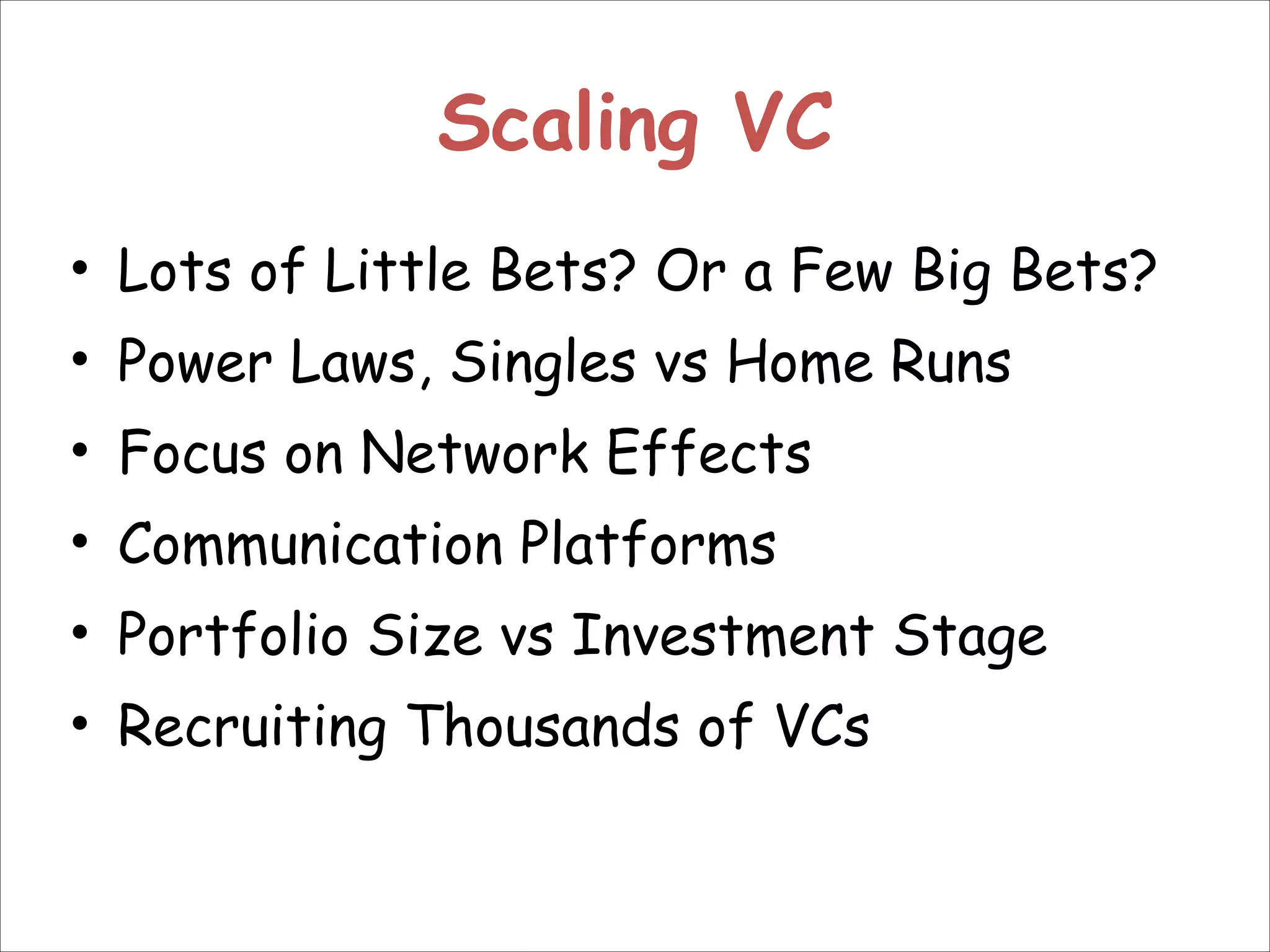 Scaling VC
• Lots of Little Bets? Or a Few Big Bets?
• Power Laws, Singles vs Home Runs
• Focus on Network Effects
• Communication Platforms
• Portfolio Size vs Investment Stage
• Recruiting Thousands of VCs

 
