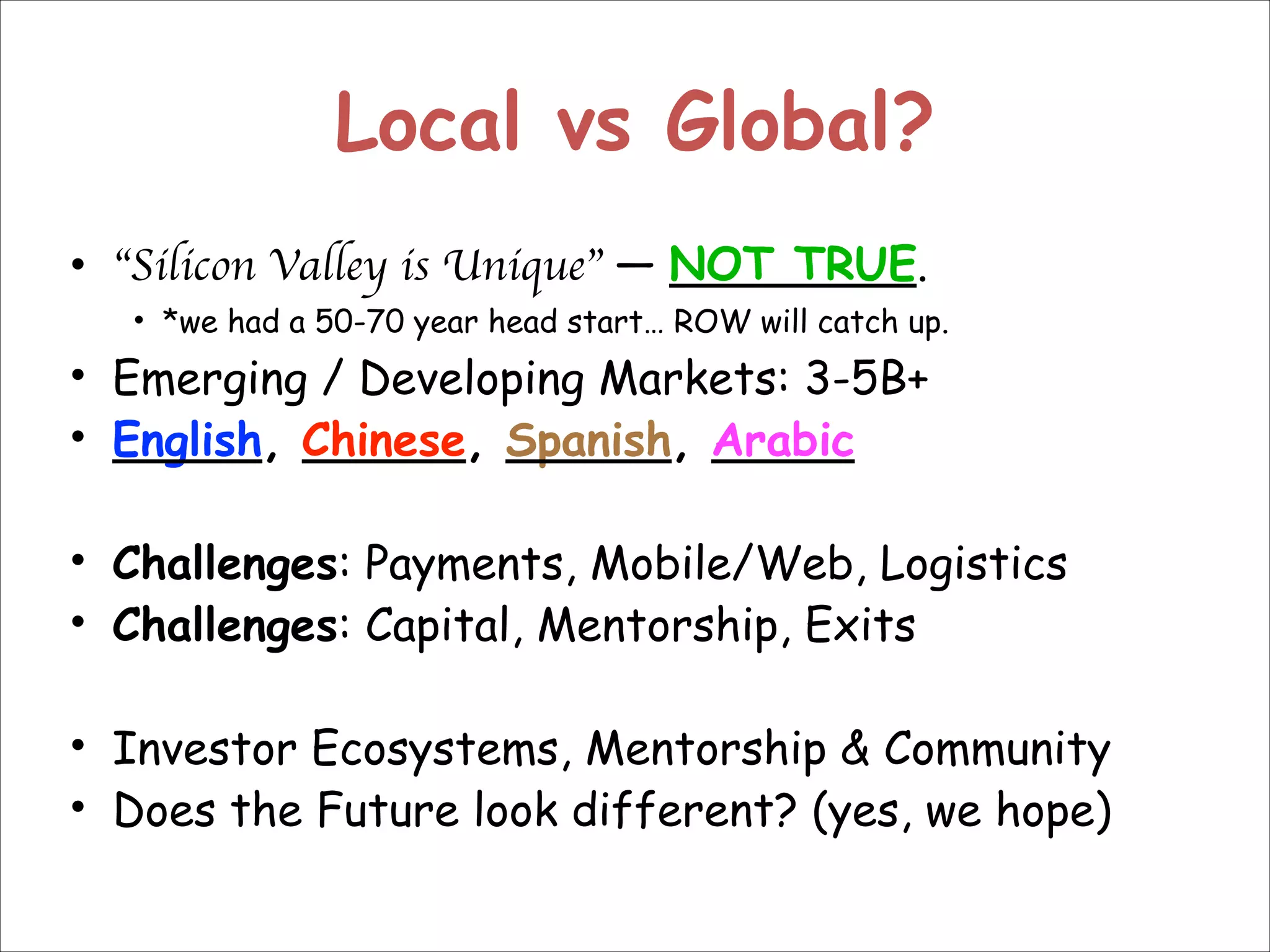 Local vs Global?
• “Silicon Valley is Unique” — NOT TRUE.

• *we had a 50-70 year head start… ROW will catch up.

• Emerging / Developing Markets: 3-5B+
• English, Chinese, Spanish, Arabic
!
• Challenges: Payments, Mobile/Web, Logistics
• Challenges: Capital, Mentorship, Exits
!
• Investor Ecosystems, Mentorship & Community
• Does the Future look different? (yes, we hope)

 