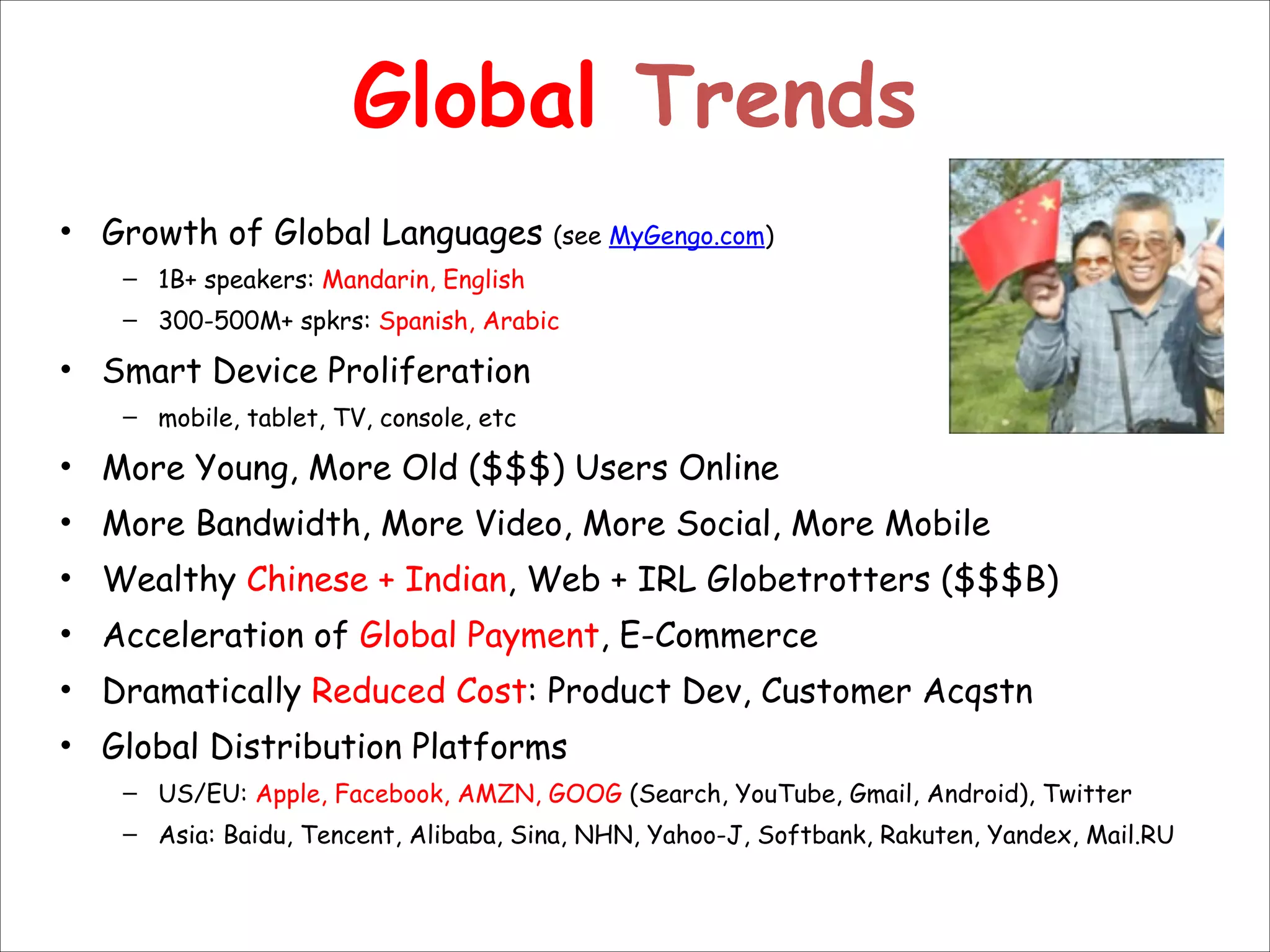 Global Trends
• Growth of Global Languages (see MyGengo.com)
– 1B+ speakers: Mandarin, English
– 300-500M+ spkrs: Spanish, Arabic

• Smart Device Proliferation
– mobile, tablet, TV, console, etc

• More Young, More Old ($$$) Users Online
• More Bandwidth, More Video, More Social, More Mobile
• Wealthy Chinese + Indian, Web + IRL Globetrotters ($$$B)
• Acceleration of Global Payment, E-Commerce
• Dramatically Reduced Cost: Product Dev, Customer Acqstn
• Global Distribution Platforms
– US/EU: Apple, Facebook, AMZN, GOOG (Search, YouTube, Gmail, Android), Twitter
– Asia: Baidu, Tencent, Alibaba, Sina, NHN, Yahoo-J, Softbank, Rakuten, Yandex, Mail.RU

 