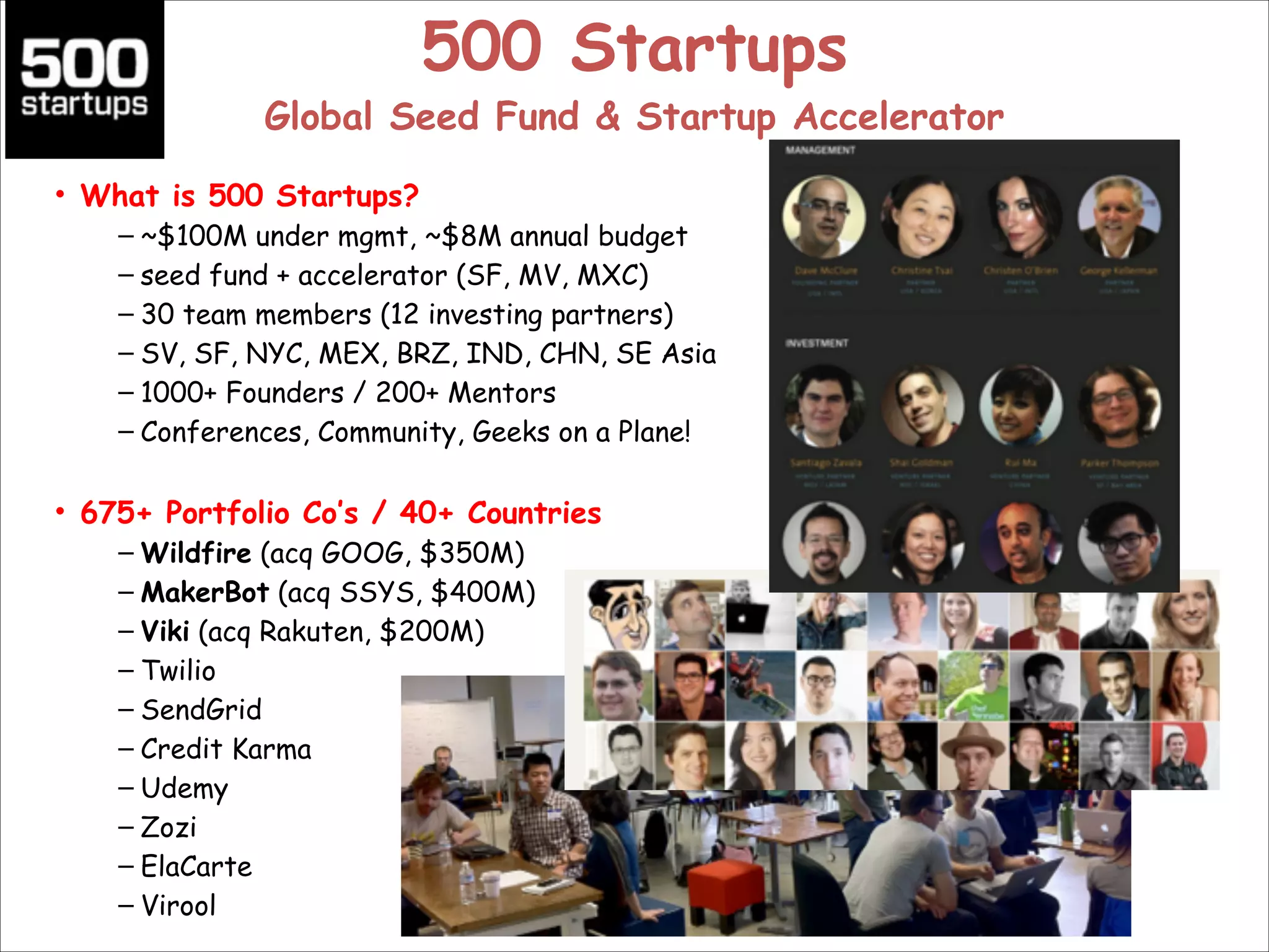 500 Startups 

Global Seed Fund & Startup Accelerator
• What is 500 Startups?
– ~$100M under mgmt, ~$8M annual budget
– seed fund + accelerator (SF, MV, MXC)
– 30 team members (12 investing partners)
– SV, SF, NYC, MEX, BRZ, IND, CHN, SE Asia
– 1000+ Founders / 200+ Mentors
– Conferences, Community, Geeks on a Plane!

!

• 675+ Portfolio Co’s / 40+ Countries
– Wildfire (acq GOOG, $350M)
– MakerBot (acq SSYS, $400M)
– Viki (acq Rakuten, $200M)
– Twilio
– SendGrid
– Credit Karma
– Udemy
– Zozi
– ElaCarte
– Virool

 