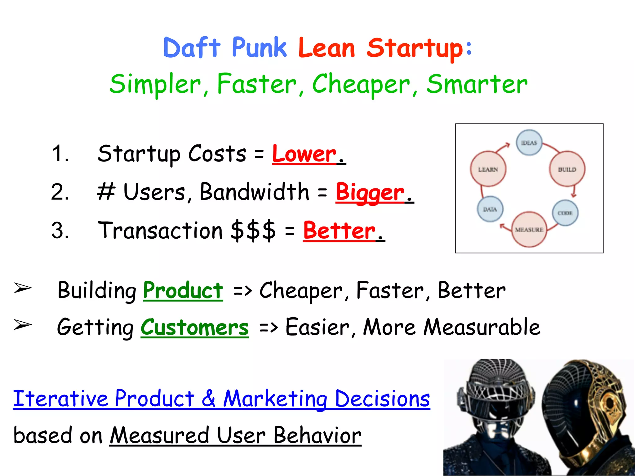 Daft Punk Lean Startup: 
Simpler, Faster, Cheaper, Smarter
!

1.
2.

# Users, Bandwidth = Bigger.

3.

!
!

Startup Costs = Lower.
Transaction $$$ = Better.

!
➢

Building Product => Cheaper, Faster, Better

➢

Getting Customers => Easier, More Measurable

!
Iterative Product & Marketing Decisions
based on Measured User Behavior

 