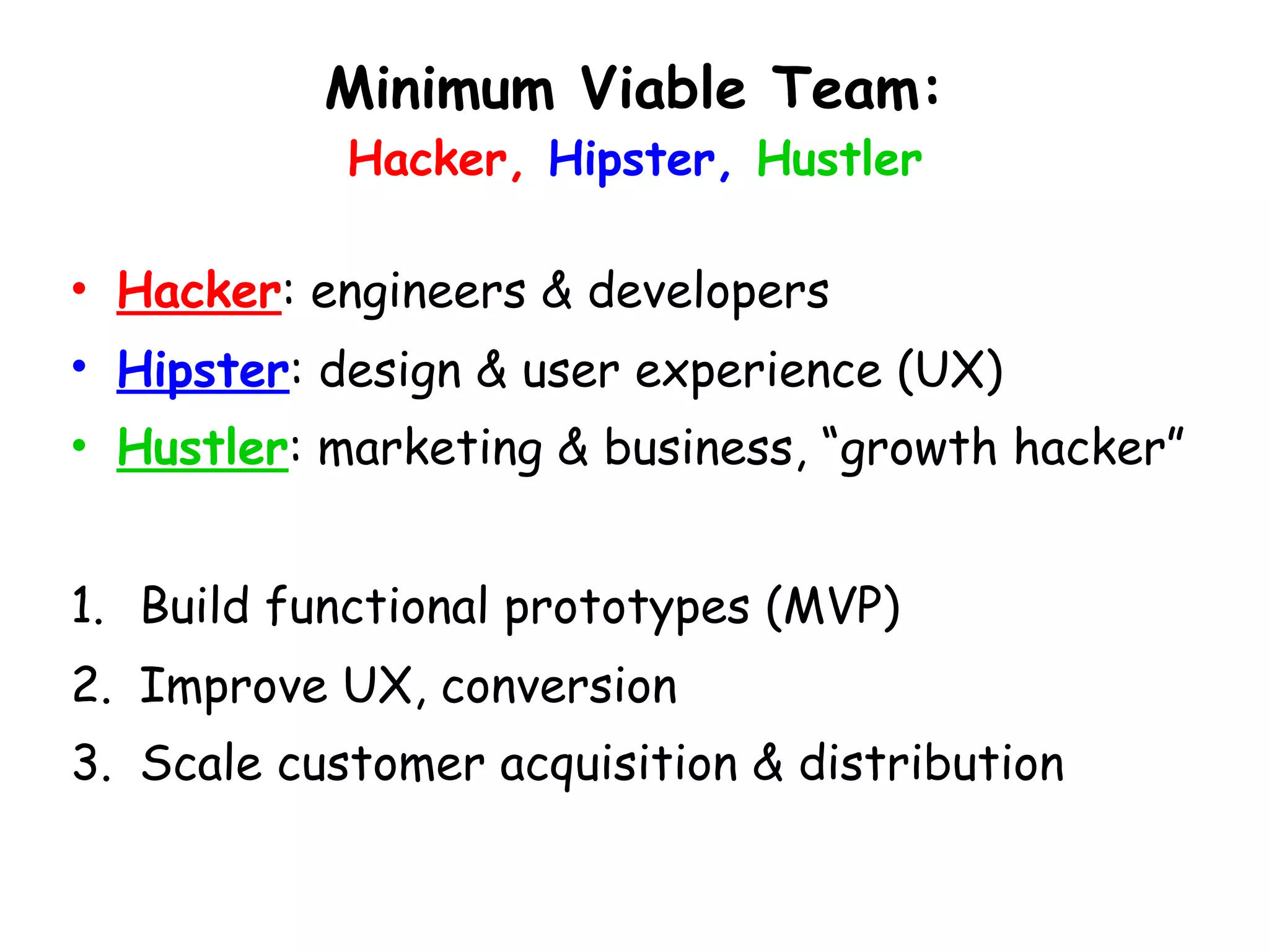Minimum Viable Team: 
Hacker, Hipster, Hustler
• Hacker: engineers & developers
• Hipster: design & user experience (UX)
• Hustler: marketing & business, “growth hacker”
1. Build functional prototypes (MVP)
2. Improve UX, conversion
3. Scale customer acquisition & distribution
 