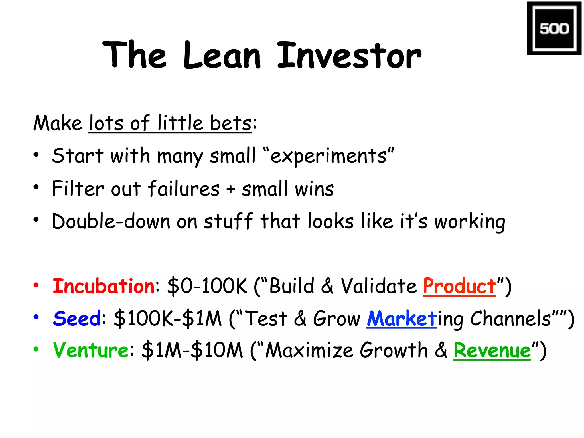 The Lean Investor
Make lots of little bets:
• Start with many small “experiments”
• Filter out failures + small wins
• Double-down on stuff that looks like it’s working
• Incubation: $0-100K (“Build & Validate Product”)
• Seed: $100K-$1M (“Test & Grow Marketing Channels””)
• Venture: $1M-$10M (“Maximize Growth & Revenue”)
 