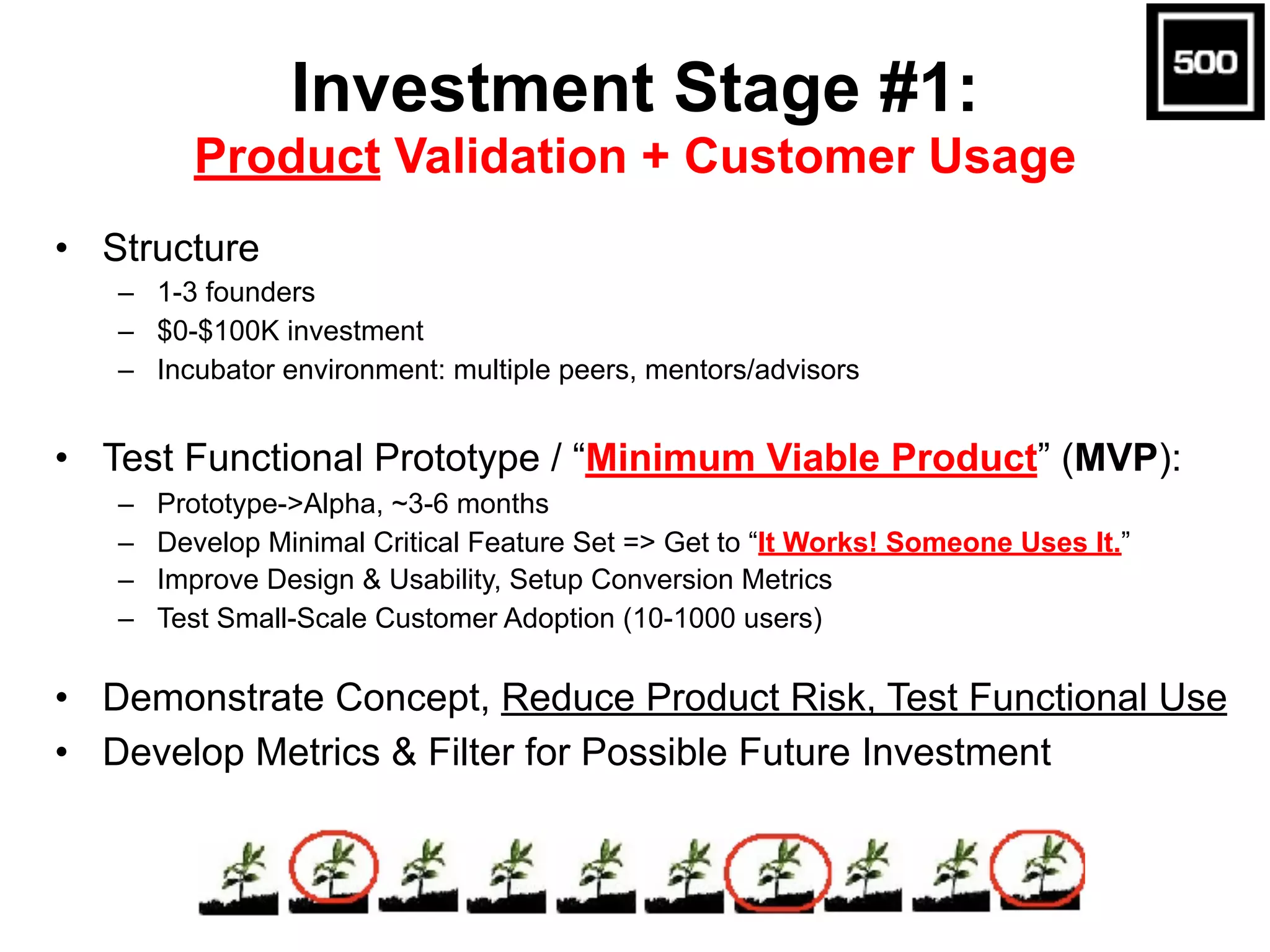 Investment Stage #1:  
Product Validation + Customer Usage
• Structure
– 1-3 founders
– $0-$100K investment
– Incubator environment: multiple peers, mentors/advisors
• Test Functional Prototype / “Minimum Viable Product” (MVP):
– Prototype->Alpha, ~3-6 months
– Develop Minimal Critical Feature Set => Get to “It Works! Someone Uses It.”
– Improve Design & Usability, Setup Conversion Metrics
– Test Small-Scale Customer Adoption (10-1000 users)
• Demonstrate Concept, Reduce Product Risk, Test Functional Use
• Develop Metrics & Filter for Possible Future Investment
 