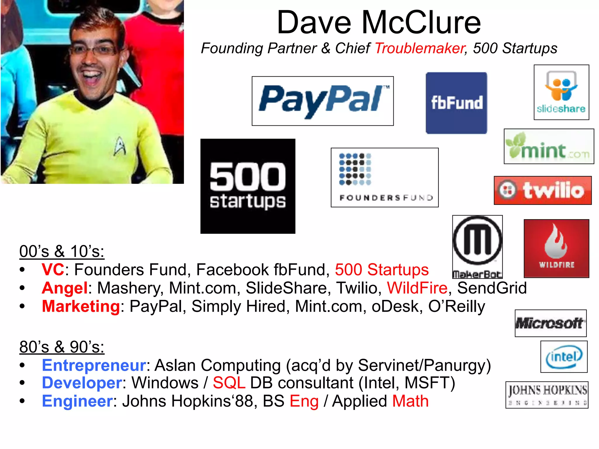 Dave McClure 
Founding Partner & Chief Troublemaker, 500 Startups
00’s & 10’s:
• VC: Founders Fund, Facebook fbFund, 500 Startups
• Angel: Mashery, Mint.com, SlideShare, Twilio, WildFire, SendGrid
• Marketing: PayPal, Simply Hired, Mint.com, oDesk, O’Reilly
80’s & 90’s:
• Entrepreneur: Aslan Computing (acq’d by Servinet/Panurgy)
• Developer: Windows / SQL DB consultant (Intel, MSFT)
• Engineer: Johns Hopkins‘88, BS Eng / Applied Math
 