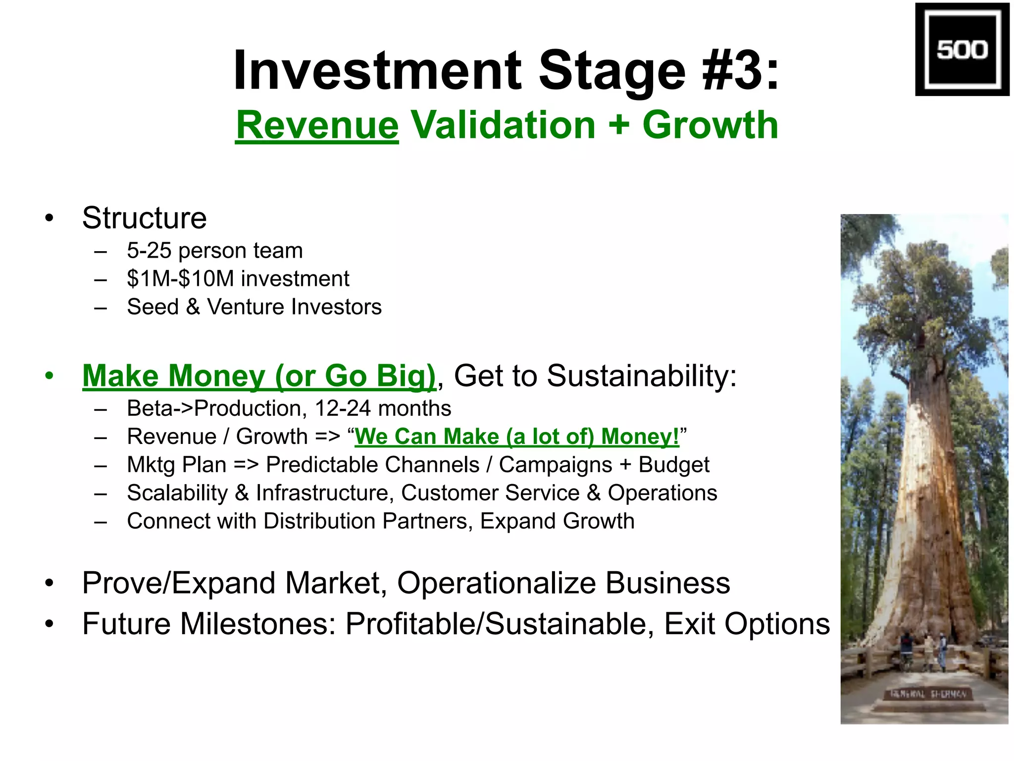 Investment Stage #3:  
Revenue Validation + Growth
• Structure
– 5-25 person team
– $1M-$10M investment
– Seed & Venture Investors
• Make Money (or Go Big), Get to Sustainability:
– Beta->Production, 12-24 months
– Revenue / Growth => “We Can Make (a lot of) Money!”
– Mktg Plan => Predictable Channels / Campaigns + Budget
– Scalability & Infrastructure, Customer Service & Operations
– Connect with Distribution Partners, Expand Growth
• Prove/Expand Market, Operationalize Business
• Future Milestones: Profitable/Sustainable, Exit Options
 