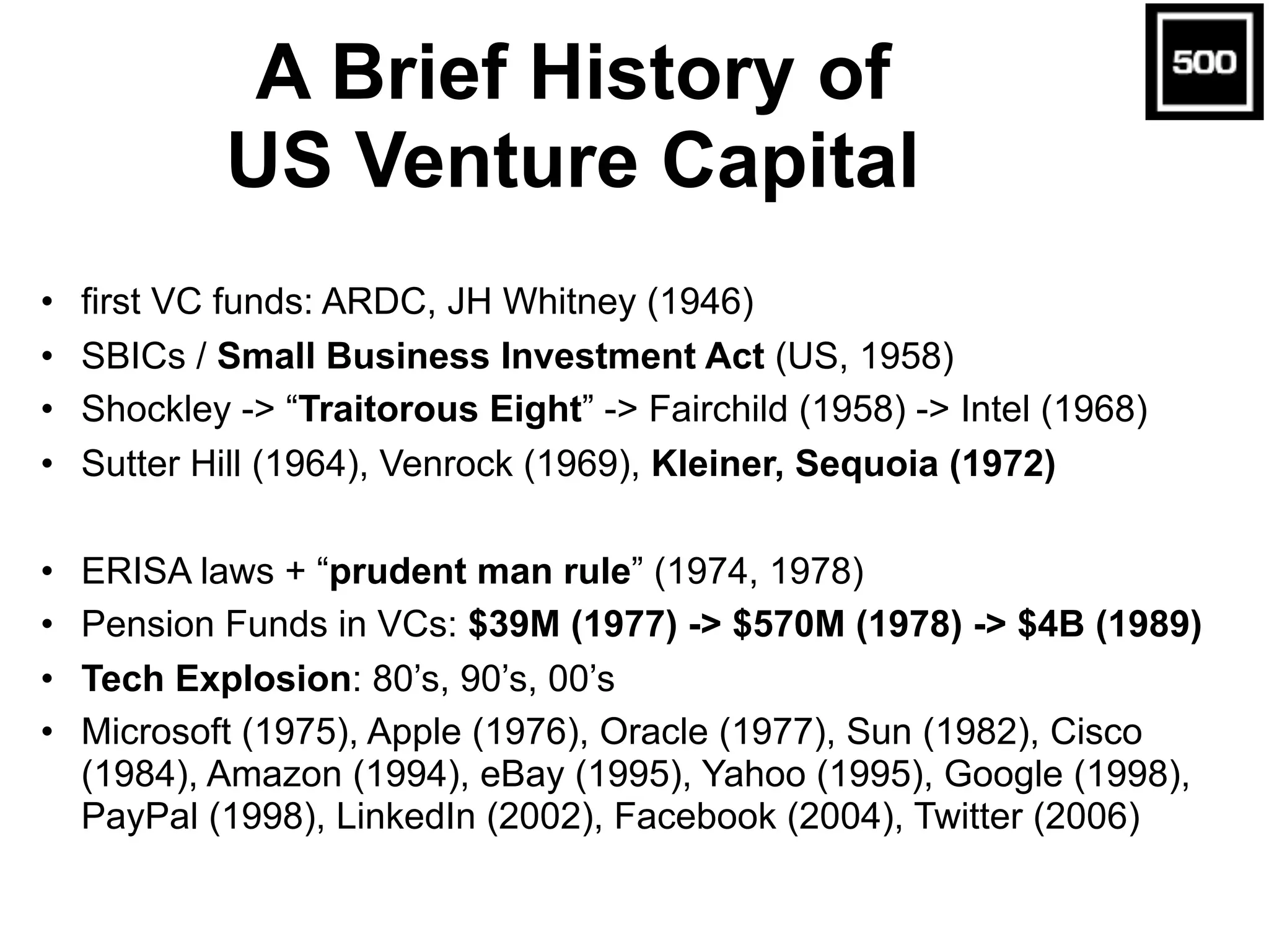 A Brief History of
US Venture Capital
• first VC funds: ARDC, JH Whitney (1946)
• SBICs / Small Business Investment Act (US, 1958)
• Shockley -> “Traitorous Eight” -> Fairchild (1958) -> Intel (1968)
• Sutter Hill (1964), Venrock (1969), Kleiner, Sequoia (1972)
• ERISA laws + “prudent man rule” (1974, 1978)
• Pension Funds in VCs: $39M (1977) -> $570M (1978) -> $4B (1989)
• Tech Explosion: 80’s, 90’s, 00’s
• Microsoft (1975), Apple (1976), Oracle (1977), Sun (1982), Cisco
(1984), Amazon (1994), eBay (1995), Yahoo (1995), Google (1998),
PayPal (1998), LinkedIn (2002), Facebook (2004), Twitter (2006)
 
