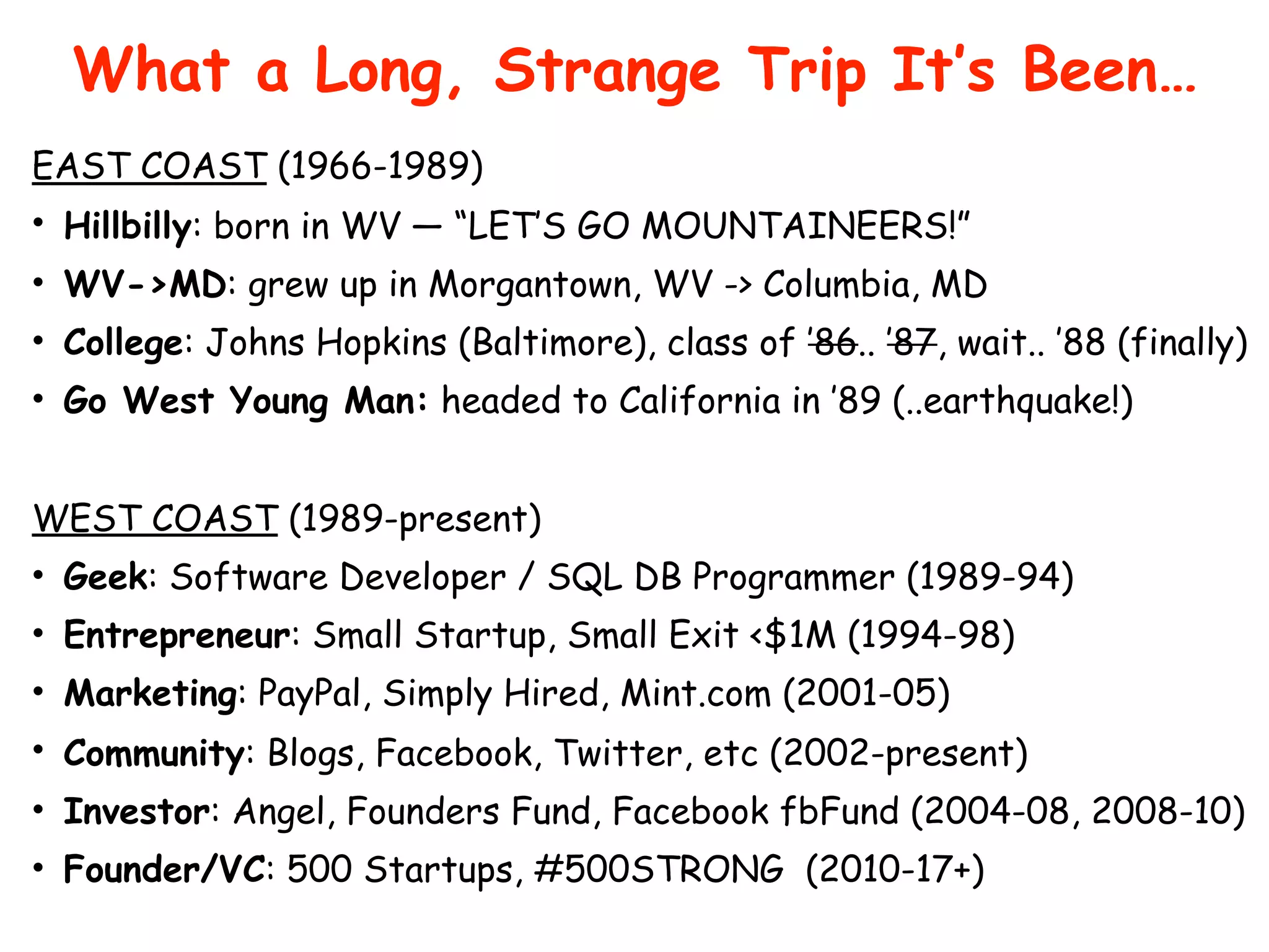What a Long, Strange Trip It’s Been…
EAST COAST (1966-1989)
• Hillbilly: born in WV — “LET’S GO MOUNTAINEERS!”
• WV->MD: grew up in Morgantown, WV -> Columbia, MD
• College: Johns Hopkins (Baltimore), class of ’86.. ’87, wait.. ’88 (finally)
• Go West Young Man: headed to California in ’89 (..earthquake!)
WEST COAST (1989-present)
• Geek: Software Developer / SQL DB Programmer (1989-94)
• Entrepreneur: Small Startup, Small Exit <$1M (1994-98)
• Marketing: PayPal, Simply Hired, Mint.com (2001-05)
• Community: Blogs, Facebook, Twitter, etc (2002-present)
• Investor: Angel, Founders Fund, Facebook fbFund (2004-08, 2008-10)
• Founder/VC: 500 Startups, #500STRONG (2010-17+)
 