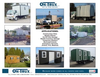 Roll-Off Body Systems




                                                       APPLICATIONS:
                                                        Construction Sites
                                                          Mobile Offices
                                                       On/Off Site Storage
                                                     Mobile Inventory Storage
                                                       Temporary Shelters
                                                        Municipal Events
                                                       Emergency Services
                                                      (Police, Fire, Medical)




                                                        B ecause      work comes in all shapes and sizes .

Call 519-620-1086   or   866-645-8584 E-mail: sales@ontrux.com   www.ontrux.com 223 Boida avE. ayr, oN N0B 1E0 (Hwy 97 & 401 Exit 268)
 