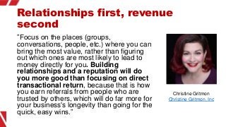 Relationships first, revenue
second
”Focus on the places (groups,
conversations, people, etc.) where you can
bring the mos...