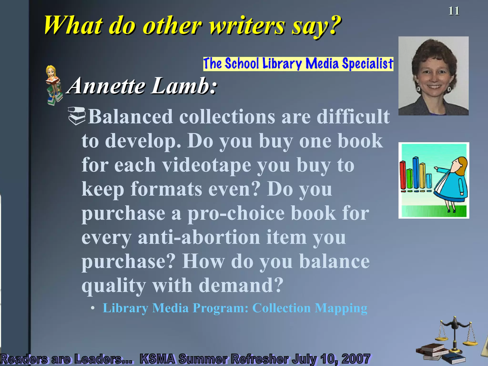 What do other writers say? Annette Lamb: Balanced collections are difficult to develop. Do you buy one book for each videotape you buy to keep formats even? Do you purchase a pro-choice book for every anti-abortion item you purchase? How do you balance quality with demand?  Library Media Program: Collection Mapping  