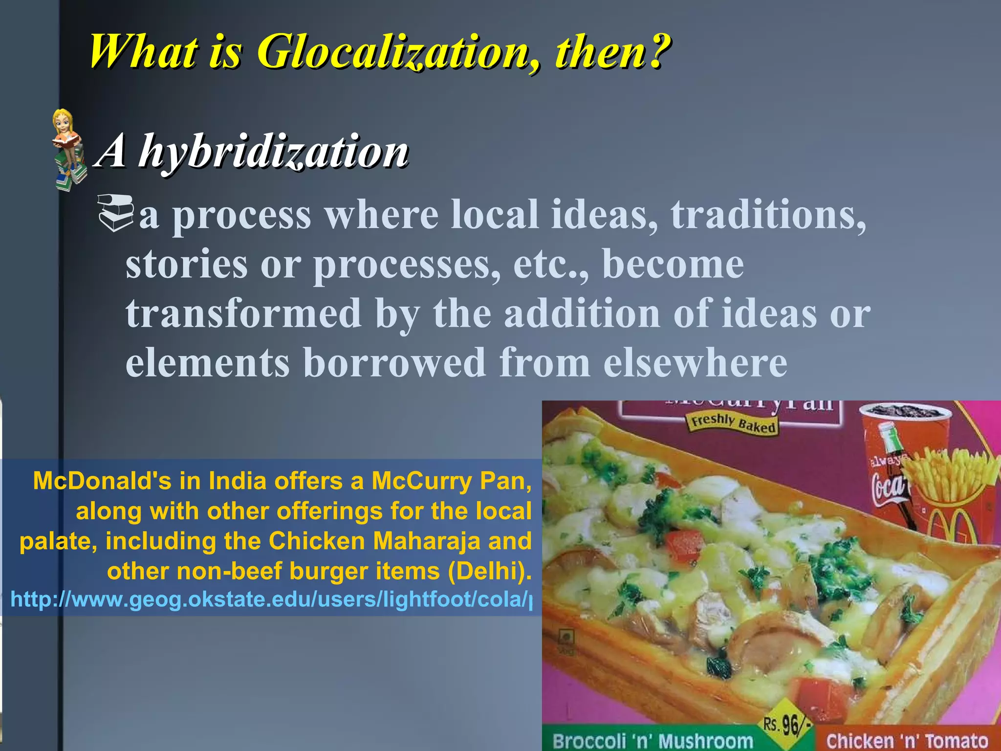 What is Glocalization, then? A hybridization a process where local ideas, traditions, stories or processes, etc., become transformed by the addition of ideas or elements borrowed from elsewhere  McDonald's in India offers a McCurry Pan, along with other offerings for the local palate, including the Chicken Maharaja and other non-beef burger items (Delhi). http://www.geog.okstate.edu/users/lightfoot/cola/pages/india2.html 