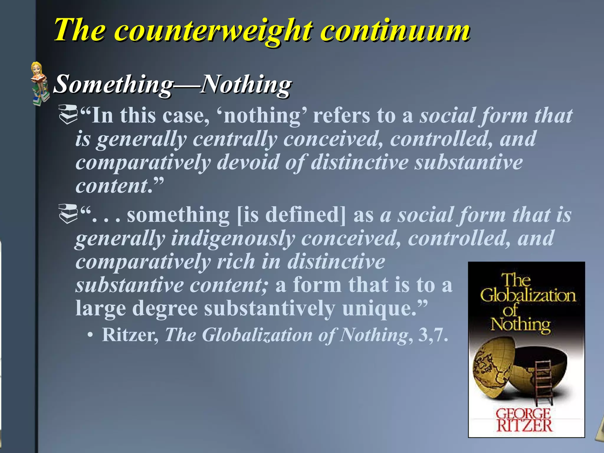 The counterweight continuum Something—Nothing “ In this case, ‘nothing’ refers to a  social form that is generally centrally conceived, controlled, and comparatively devoid of distinctive substantive content .” “ . . . something [is defined] as  a social form that is generally indigenously conceived, controlled, and comparatively rich in distinctive  substantive content;  a form that is to a  large degree substantively unique.” Ritzer,  The Globalization of Nothing , 3,7. 
