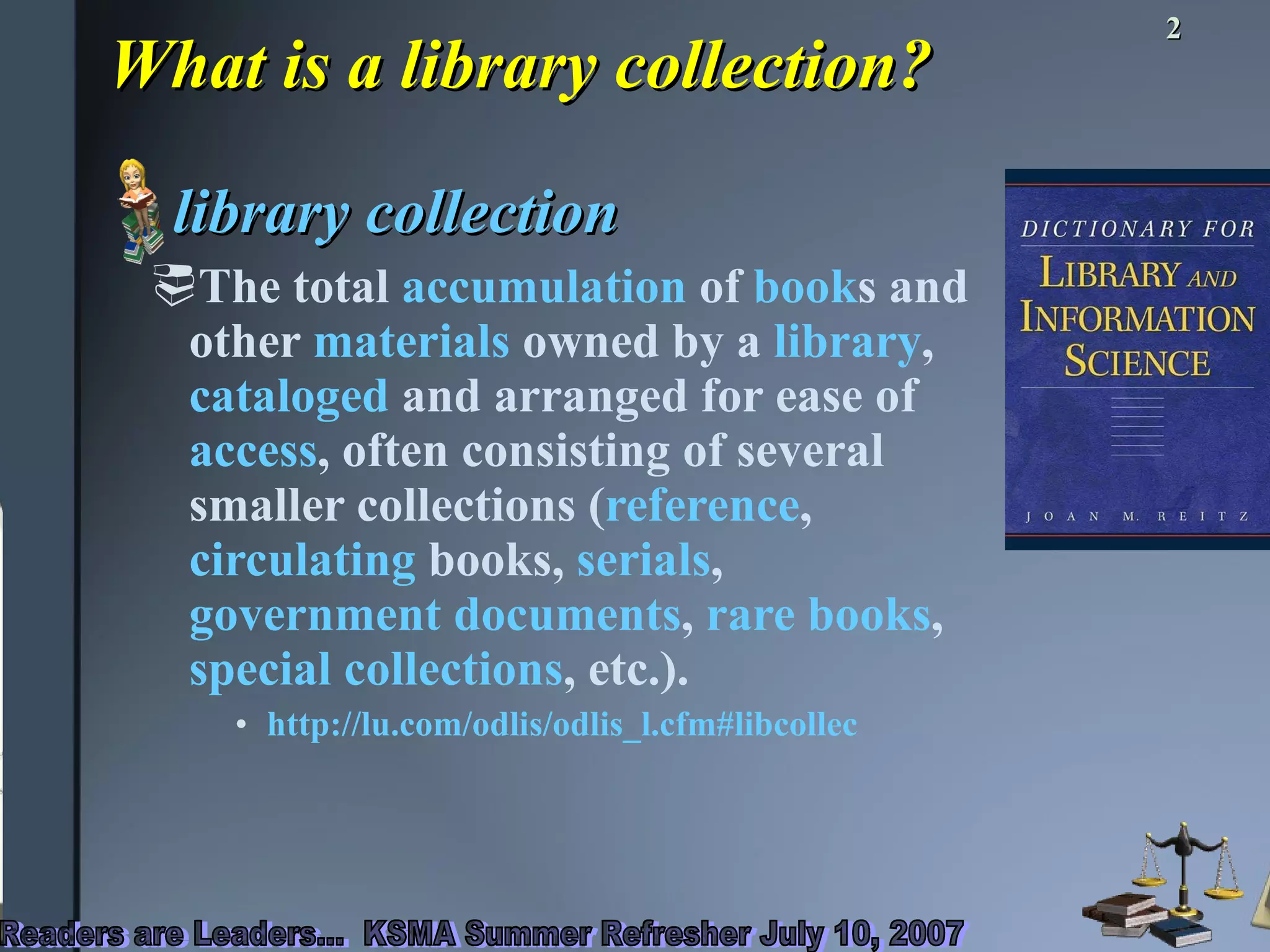What is a library collection? library collection  The total  accumulation  of  book s and other  materials  owned by a  library ,  cataloged  and arranged for ease of  access , often consisting of several smaller collections ( reference ,  circulating  books,  serials ,  government documents ,  rare books ,  special collections , etc.).  http://lu.com/odlis/odlis_l.cfm#libcollec 