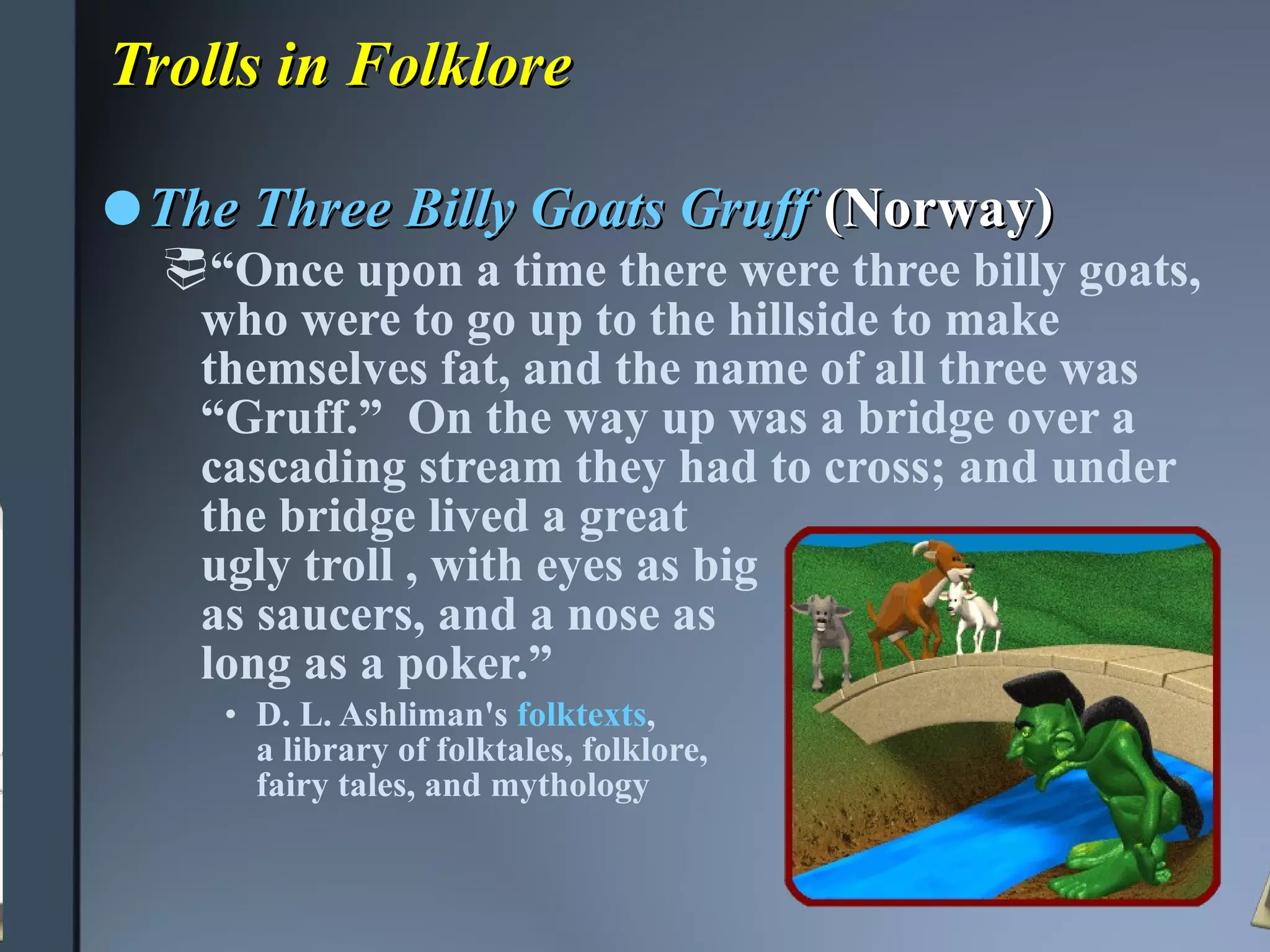 Trolls in Folklore The Three Billy Goats Gruff   (Norway) “ Once upon a time there were three billy goats, who were to go up to the hillside to make themselves fat, and the name of all three was “Gruff.”  On the way up was a bridge over a cascading stream they had to cross; and under the bridge lived a great  ugly troll , with eyes as big  as saucers, and a nose as  long as a poker.”   D. L. Ashliman's  folktexts ,  a library of folktales, folklore,  fairy tales, and mythology 