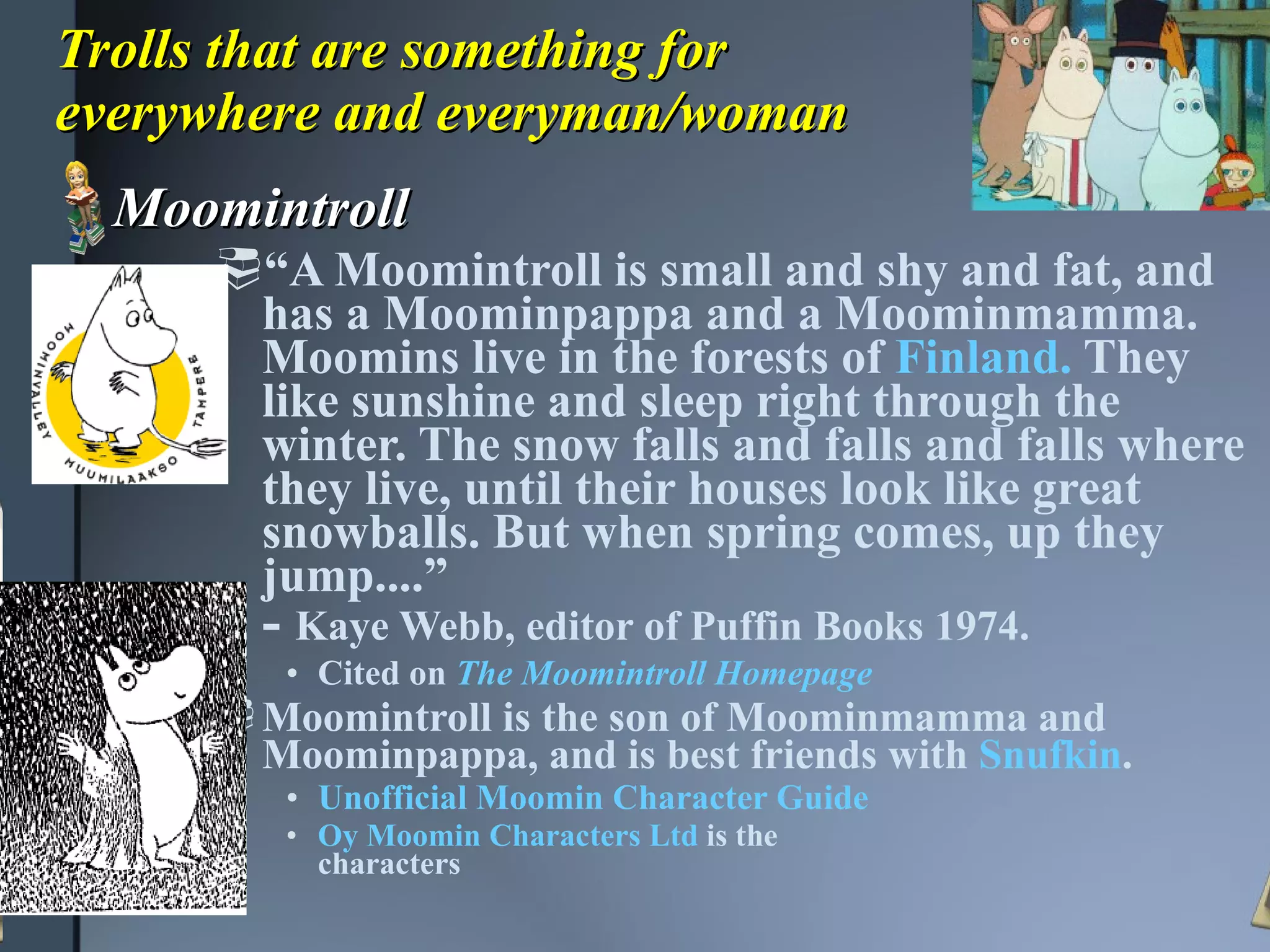 Trolls that are something for  everywhere and everyman/woman Moomintroll “ A Moomintroll is small and shy and fat, and has a Moominpappa and a Moominmamma. Moomins live in the forests of  Finland.  They like sunshine and sleep right through the winter. The snow falls and falls and falls where they live, until their houses look like great snowballs. But when spring comes, up they jump....” -  Kaye Webb, editor of Puffin Books 1974.   Cited on  The Moomintroll Homepage Moomintroll is the son of Moominmamma and Moominpappa, and is best friends with  Snufkin .  Unofficial Moomin Character Guide   Oy Moomin Characters Ltd  is the  characters 